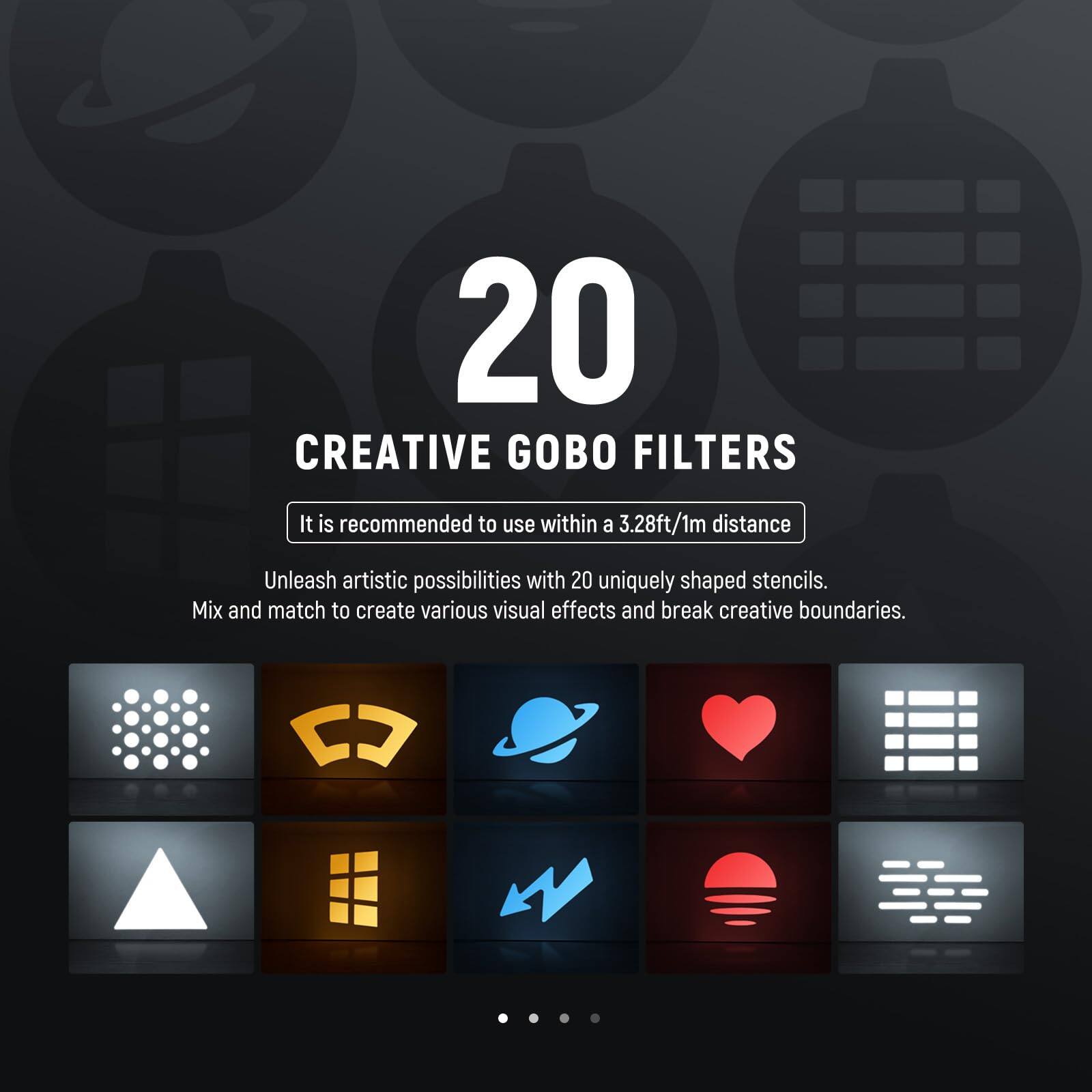 20 Creative Gobo Filters

It is recommended to use within a 3.28ft/1m distance

Unleash artistic possibilities with 20 uniquely shaped stencils. Mix and match to create various visual effects and break creative boundaries.
