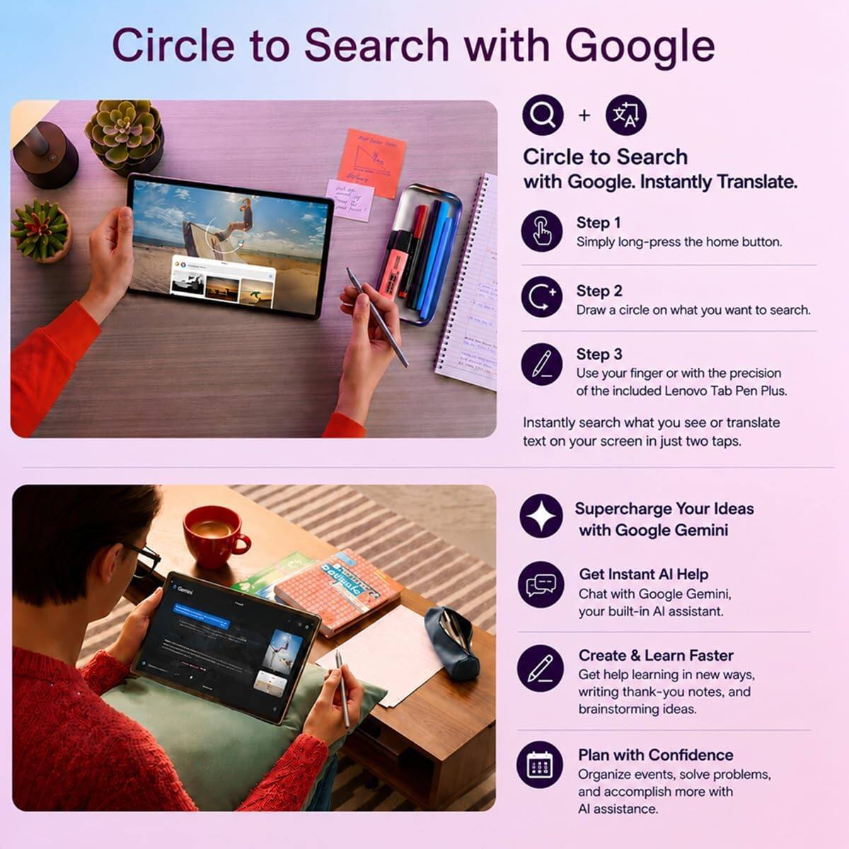Circle to Search with Google. Instantly Translate.

Step 1: Simply long-press the home button.
Step 2: Draw a circle on what you want to search.
Step 3: Use your finger or with the precision of the included Lenovo Tab Pen Plus. Instantly search what you see or translate text on your screen in just two taps.

Supercharge Your Ideas with Google Gemini
Get Instant AI Help
Chat with Google Gemini, your built-in AI assistant.

Create & Learn Faster
Get help learning in new ways, writing thank-you notes, and brainstorming ideas.

Plan with Confidence
Organize events, solve problems, and accomplish more with AI assistance.