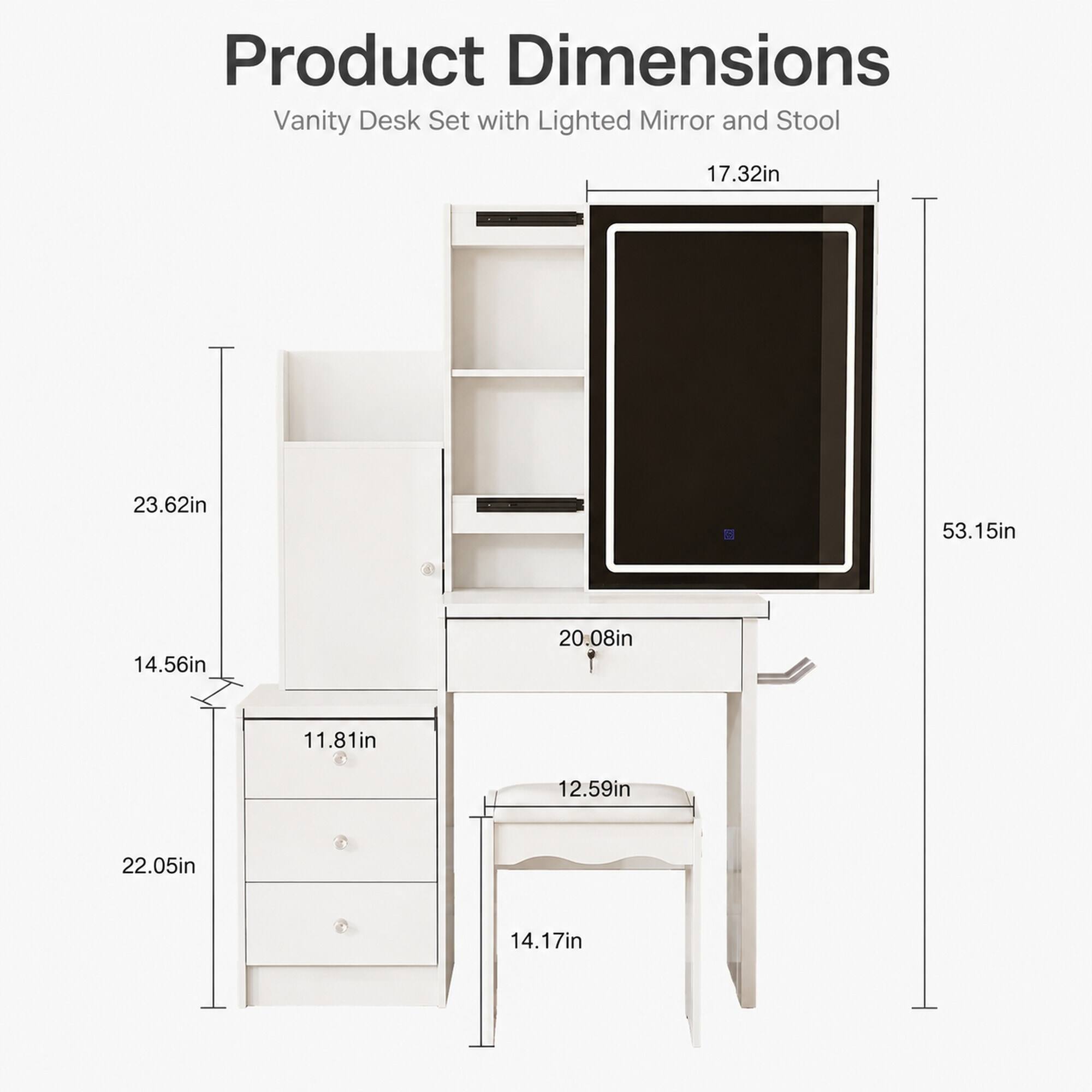 Product Dimensions Vanity Desk Set with Lighted Mirror and Stool

- 17.32in
- 23.62in
- 53.15in
- 14.56in
- 20.08in
- 11.81in
- 12.59in
- 22.05in
- 14.17in