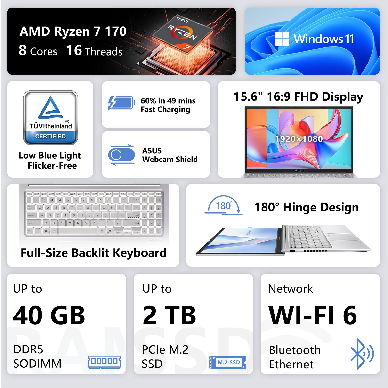 AMD Ryzen 7 170  
8 Cores 16 Threads  
Windows 11  
TÜV Rheinland CERTIFIED Low Blue Light Flicker-Free  
60% in 49 mins Fast Charging  
ASUS Webcam Shield  
15.6" 16:9 FHD Display 1920x1080  
180° Hinge Design  
Full-Size Backlit Keyboard  
UP to 40 GB DDR5 SODIMM  
UP to 2 TB PCIe M.2 SSD  
Network WI-FI 6 Bluetooth Ethernet