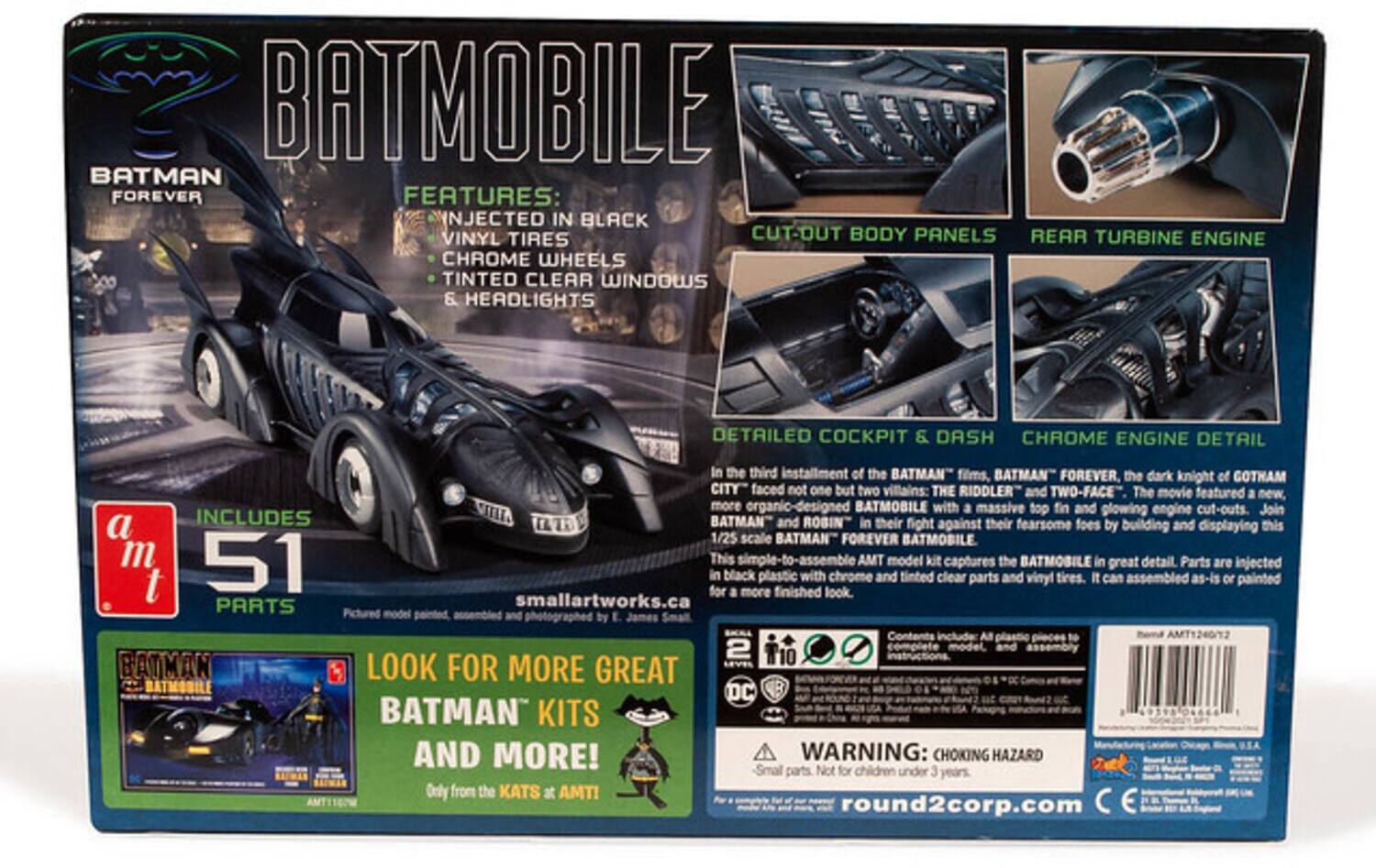 BATMOBILE BATMAN FOREVER FEATURES: INJECTED IN BLACK VINYL TIRES CUT-OUT BODY PANELS REAR TURBINE ENGINE CHROME WHEELS TINTED CLEAR WINDOWS & HEADLIGHTS DETAILED COCKPIT & DASH CHROME ENGINE DETAIL

In the third installment of the BATMAN films, BATMAN FOREVER, the dark knight of GOTHAM CITY faced not one but two villains: THE RIDDLER and TWO-FACE. The movie featured a new, more organic-designed BATMOBILE with a massive top fin and glowing engine cut-outs. Join BATMAN and ROBIN in their fight against their fearsome foes by building and displaying this 1/25 scale BATMAN FOREVER BATMOBILE. This simple-to-assemble AMT model kit captures the BATMOBILE in great detail. Parts are injected in black plastic with chrome and tinted clear parts and vinyl tires. It can be assembled as-is or painted for a more finished look.

INCLUDES BATMAN and ROBIN

PARTS Pictured model by E. James Small

smallartworks.ca

LOOK FOR MORE GREAT BATMAN KITS AND MORE!

a m t

51 PARTS

WARNING: CHOKING HAZARD