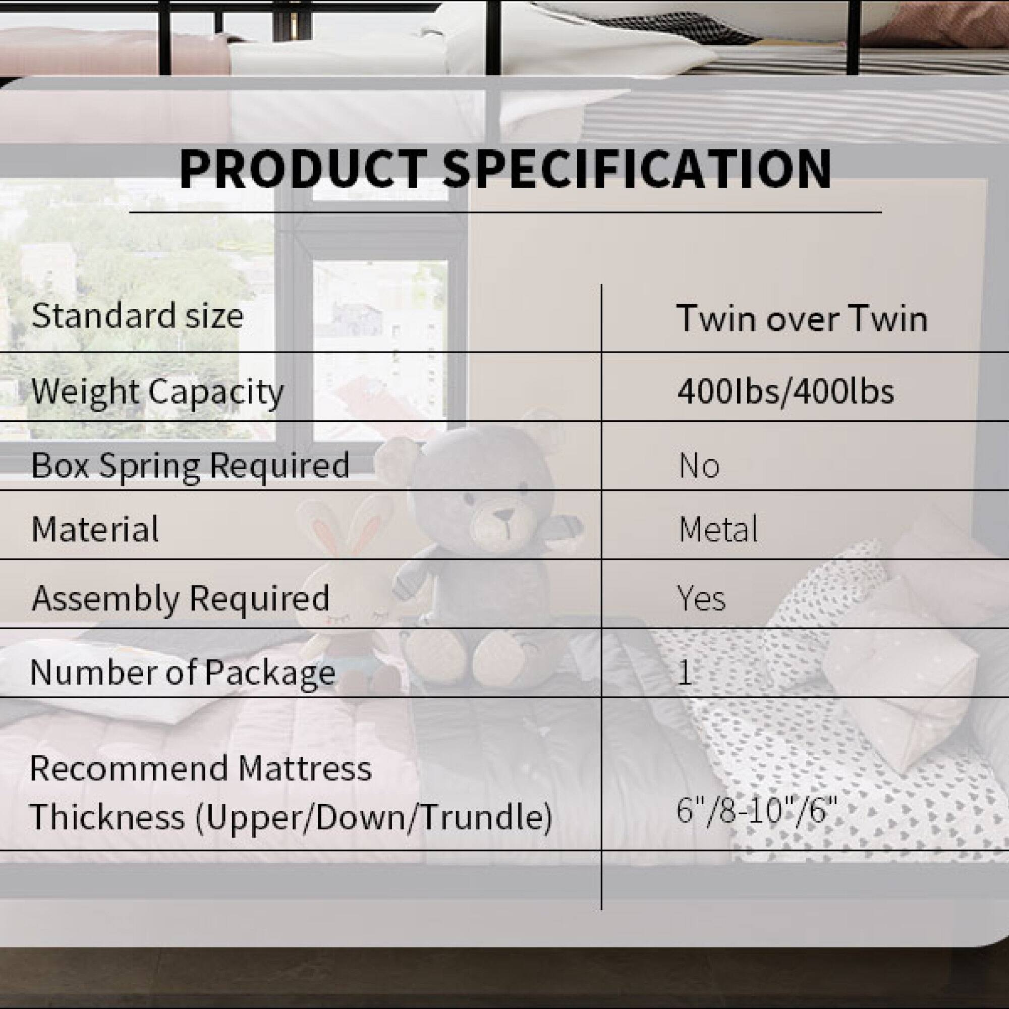 PRODUCT SPECIFICATION

- Standard size: Twin over Twin
- Weight Capacity: 400lbs/400lbs
- Box Spring Required: No
- Material: Metal
- Assembly Required: Yes
- Number of Package: 1
- Recommend Mattress Thickness (Upper/Down/Trundle): 6"/8-10"/6"