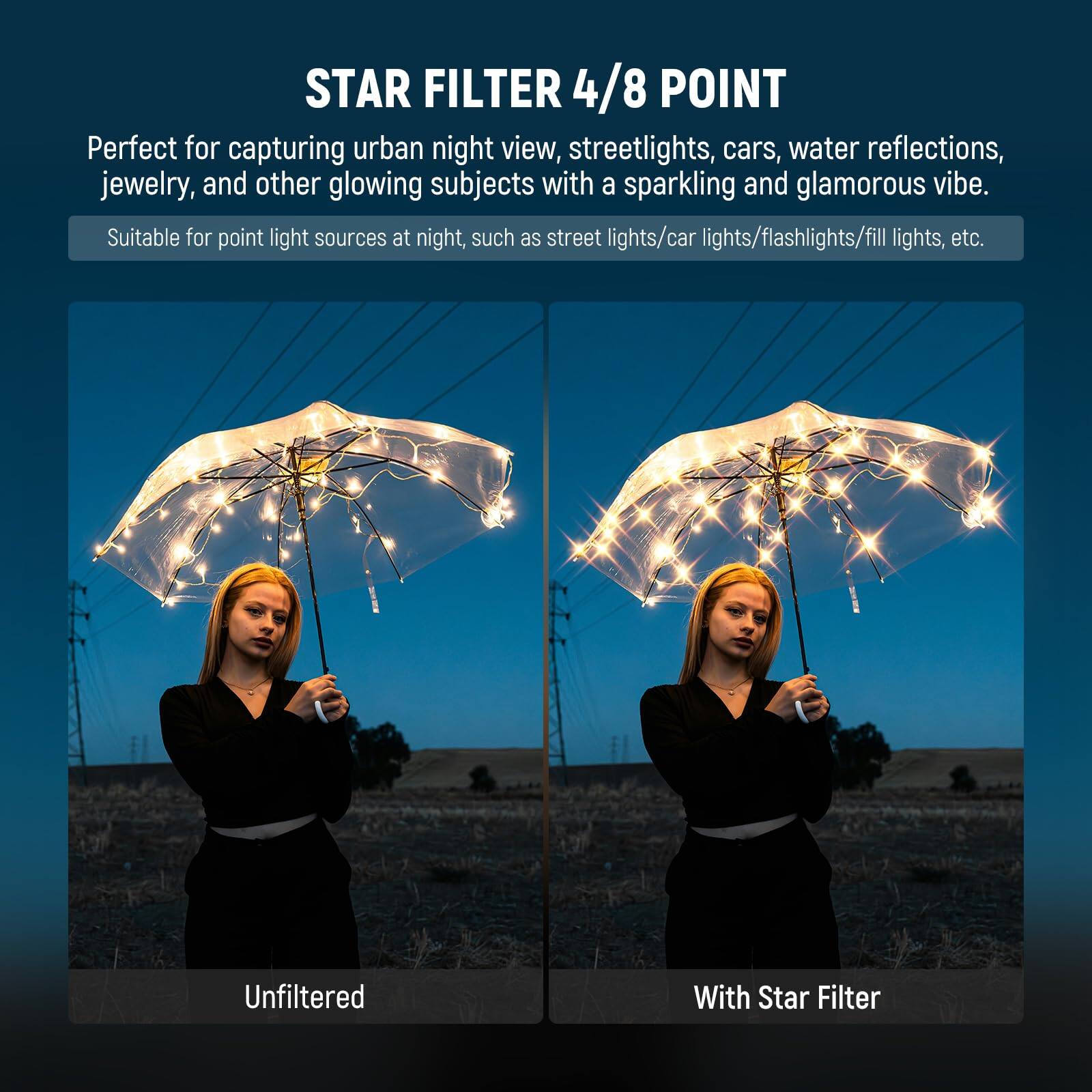 STAR FILTER 4/8 POINT

Perfect for capturing urban night view, streetlights, cars, water reflections, jewelry, and other glowing subjects with a sparkling and glamorous vibe. Suitable for point light sources at night, such as street lights/car lights/flashlights/fill lights, etc.

Unfiltered

With Star Filter