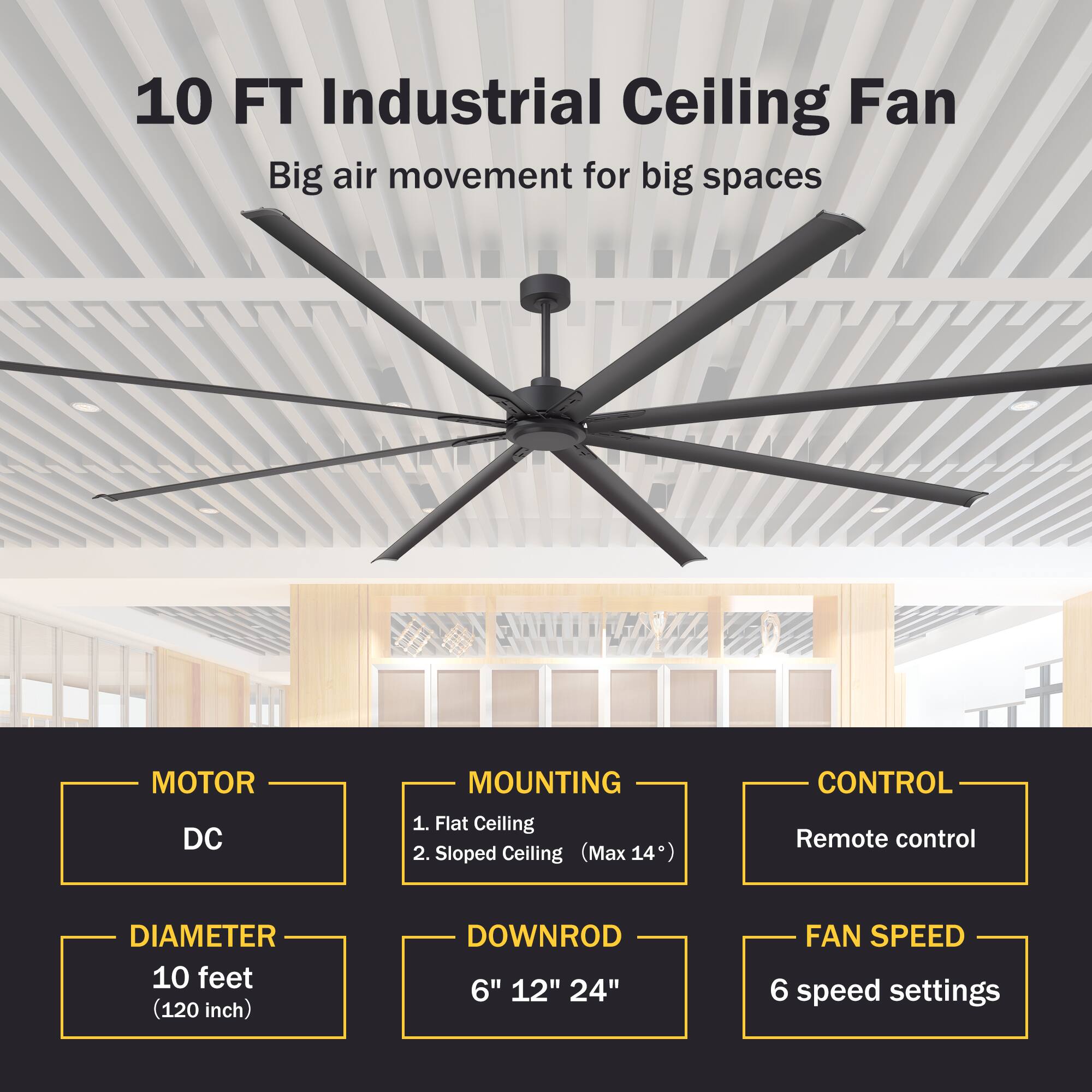 10 FT Industrial Ceiling Fan  
Big air movement for big spaces  

MOTOR  
DC  

MOUNTING  
1. Flat Ceiling  
2. Sloped Ceiling (Max 14°)  

DIAMETER  
10 feet (120 inch)  

DOWNROD  
6" 12" 24"  

CONTROL  
Remote control  

FAN SPEED  
6 speed settings