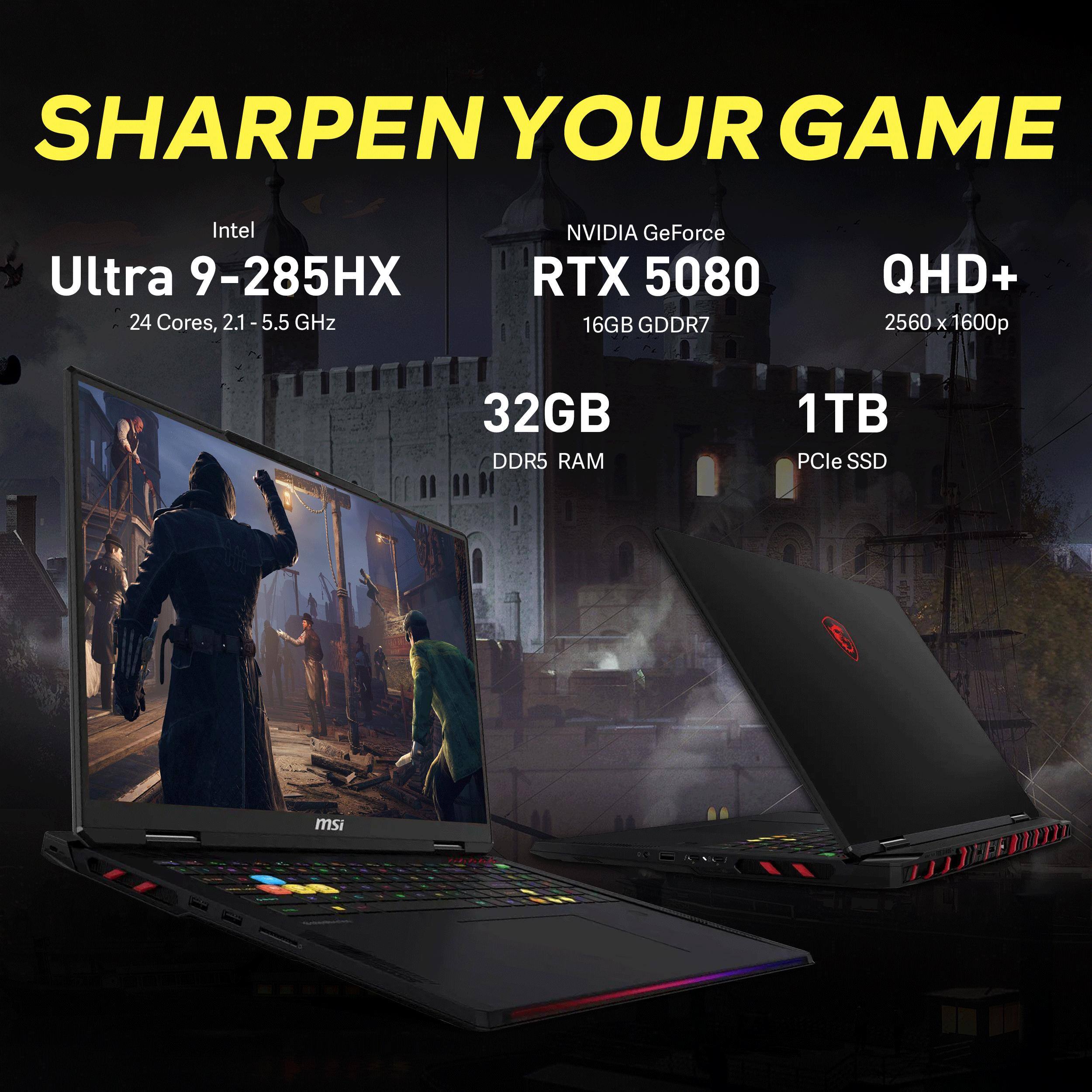 SHARPEN YOUR GAME

Intel Ultra 9-285HX  
24 Cores, 2.1 - 5.5 GHz

NVIDIA GeForce RTX 5080  
16GB GDDR7

QHD+  
2560 x 1600p

32GB DDR5 RAM

1TB PCIe SSD

msi