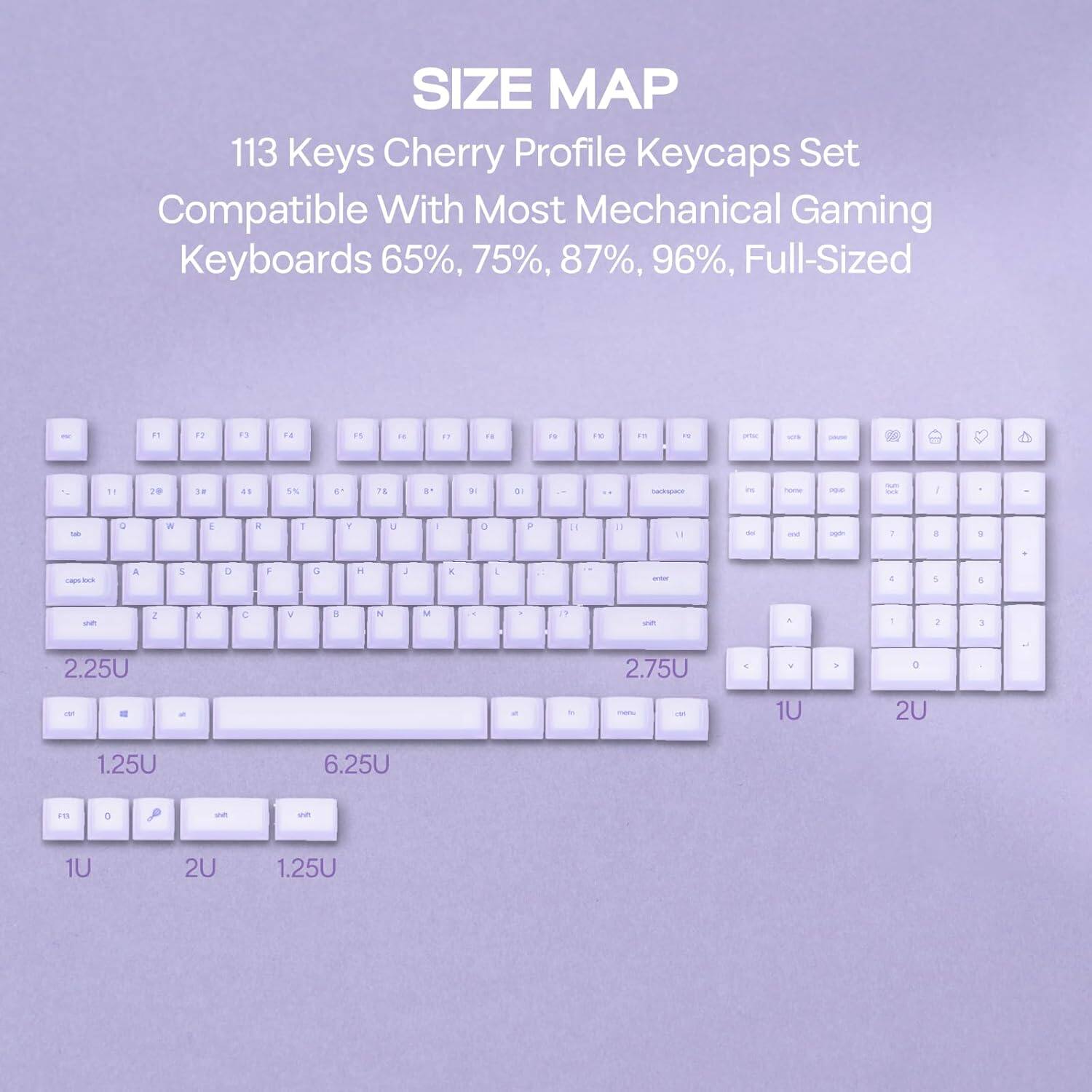 SIZE MAP  
113 Keys Cherry Profile Keycaps Set  
Compatible With Most Mechanical Gaming Keyboards 65%, 75%, 87%, 96%, Full-Sized  

2.25U  
2.75U  
1U  
2U  
1.25U  
6.25U  
1U  
2U  
1.25U