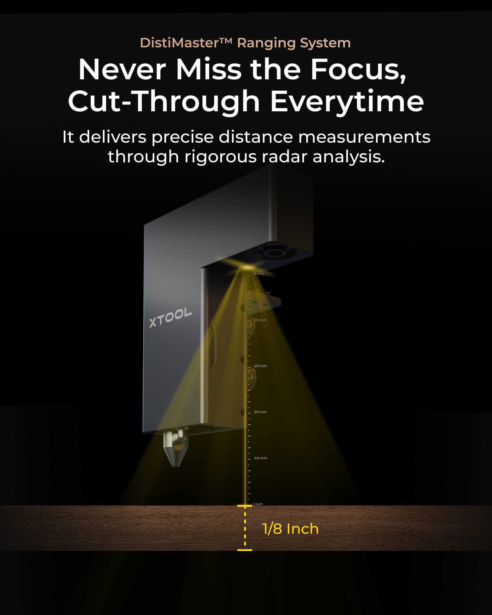 DistiMaster™ Ranging System  
Never Miss the Focus, Cut-Through Everytime  

It delivers precise distance measurements through rigorous radar analysis.  

adda XTOOL is a state-of-the-art 1/8 Inch