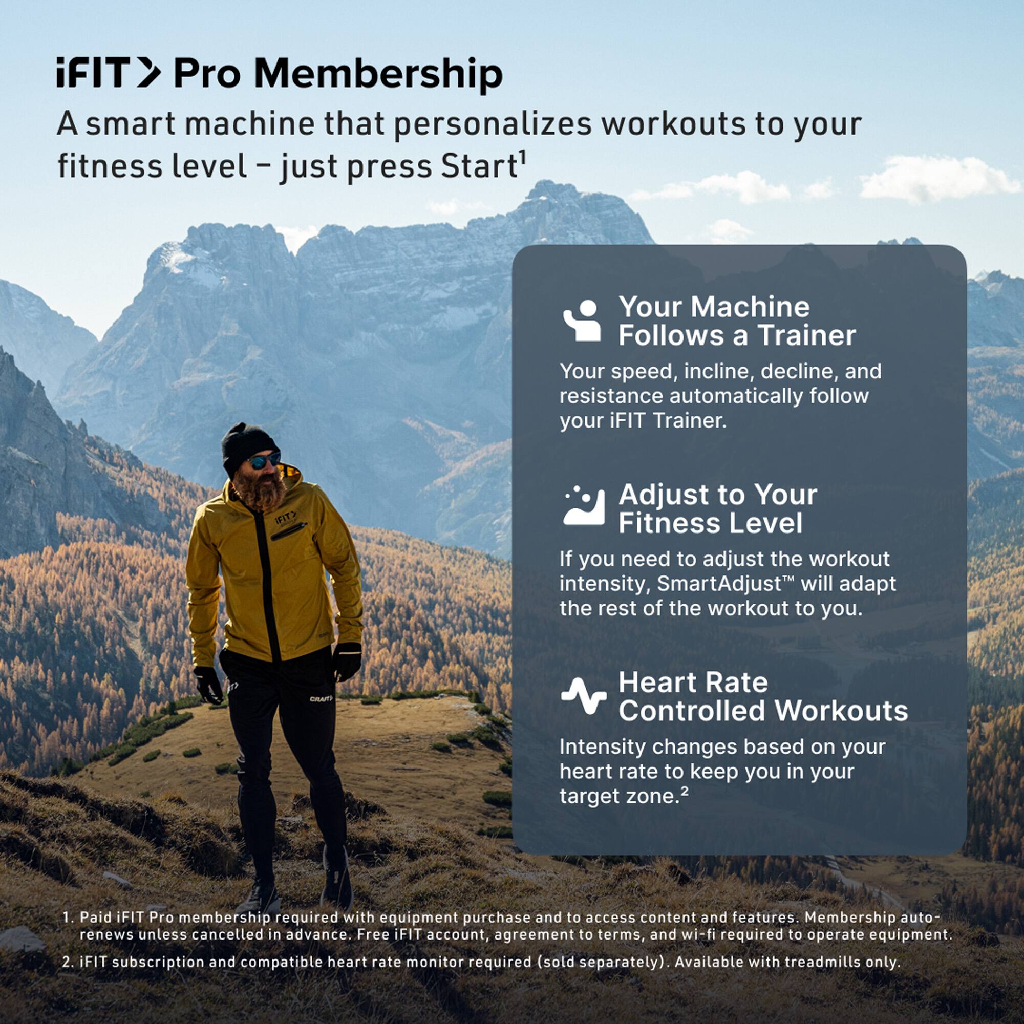 iFIT > Pro Membership  
A smart machine that personalizes workouts to your fitness level – just press Start¹

- Your Machine Follows a Trainer  
  Your speed, incline, decline, and resistance automatically follow your iFIT Trainer.

- Adjust to Your Fitness Level  
  If you need to adjust the workout intensity, SmartAdjust™ will adapt the rest of the workout to you.

- Heart Rate Controlled Workouts  
  Intensity changes based on your heart rate to keep you in your target zone.²

1. Paid iFIT Pro membership required with equipment purchase and to access content and features. Membership auto-renews unless cancelled in advance. Free iFIT account, agreement to terms, and wi-fi required to operate equipment.
2. iFIT subscription and compatible heart rate monitor required (sold separately). Available with treadmills only.