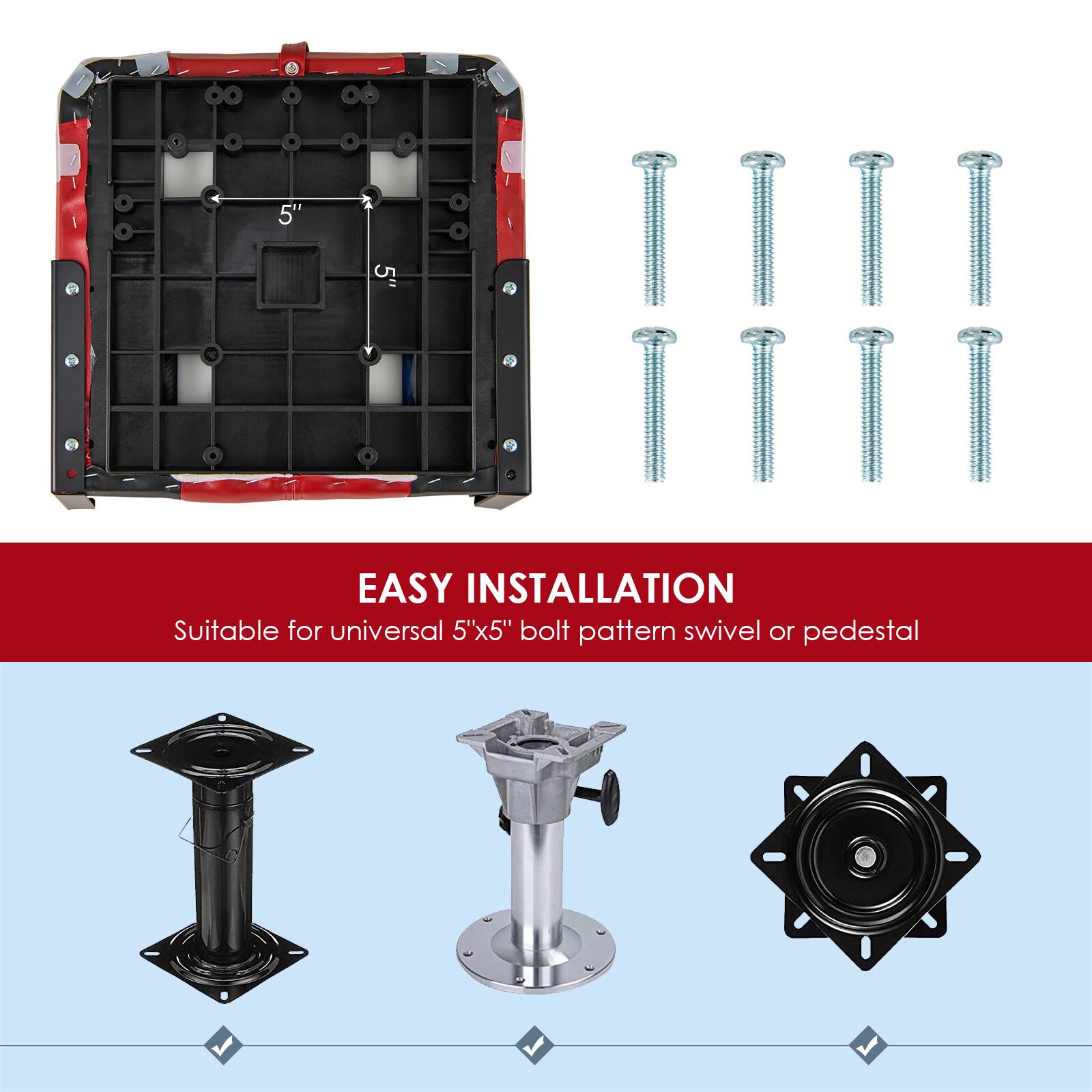 + 5' 5"  
EASY INSTALLATION  
Suitable for universal 5"x5" bolt pattern swivel or pedestal