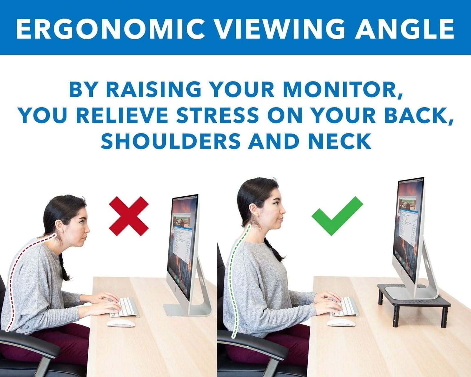 ERGONOMIC VIEWING ANGLE

BY RAISING YOUR MONITOR, YOU RELIEVE STRESS ON YOUR BACK, SHOULDERS AND NECK