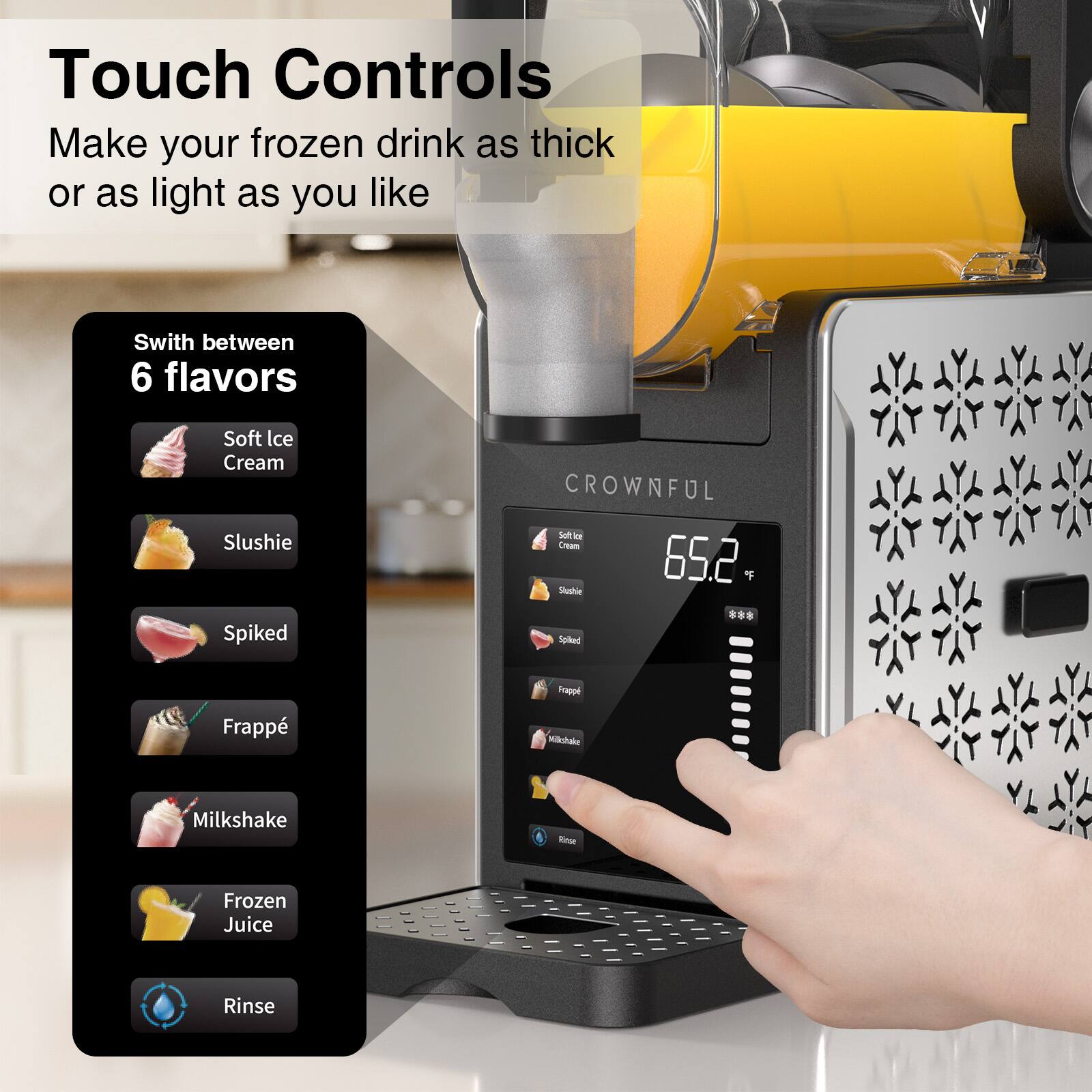 Touch Controls  
Make your frozen drink as thick or as light as you like  

Switch between 6 flavors  
- Soft Ice Cream  
- Slushie  
- Spiked  
- Frappé  
- Milkshake  
- Frozen Juice  
- Rinse  

CROWNFUL  
65.2 °F