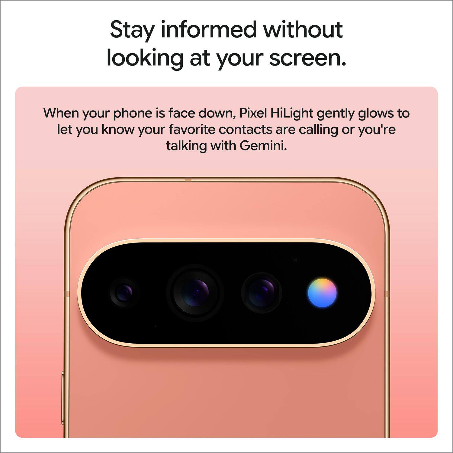 Stay informed without looking at your screen.

When your phone is face down, Pixel HiLight gently glows to let you know your favorite contacts are calling or you're talking with Gemini.