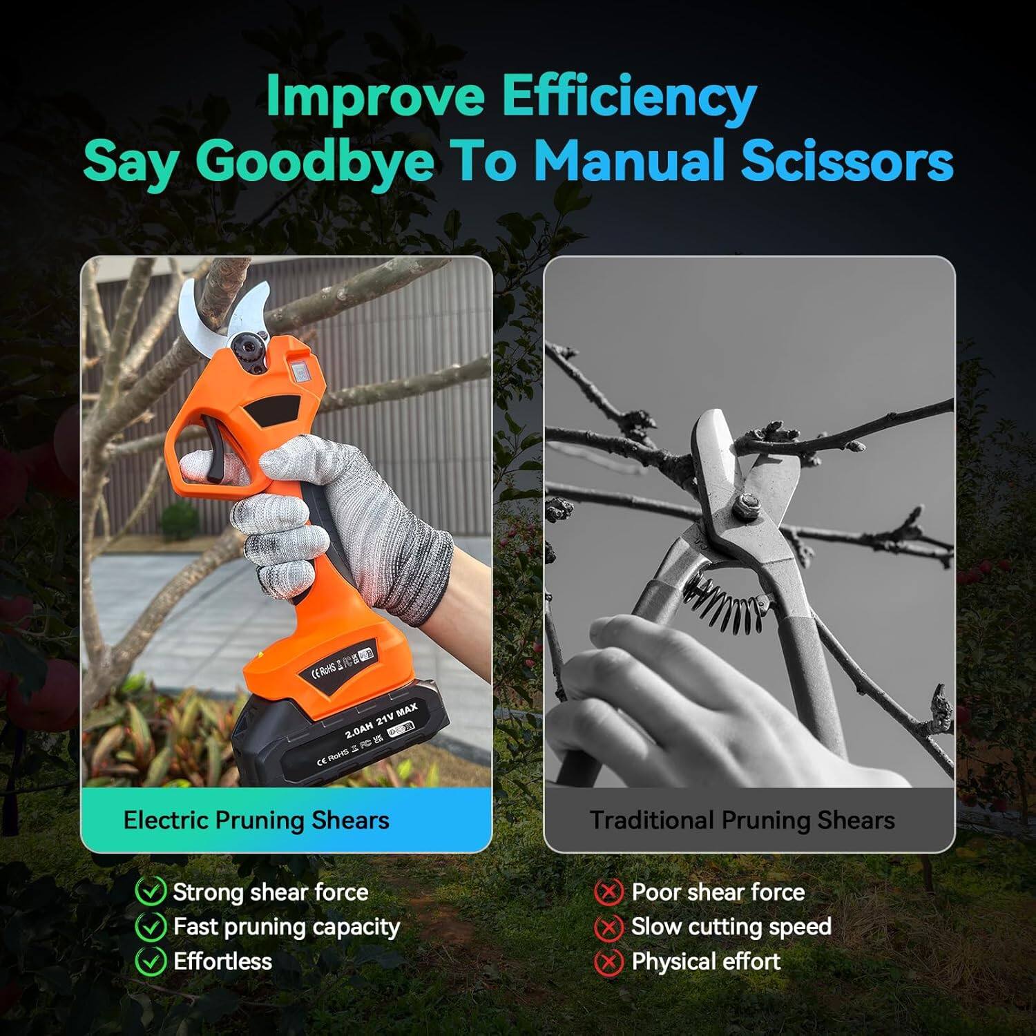 Improve Efficiency  
Say Goodbye To Manual Scissors  

Electric Pruning Shears  
- Strong shear force  
- Fast pruning capacity  
- Effortless  

Traditional Pruning Shears  
- Poor shear force  
- Slow cutting speed  
- Physical effort