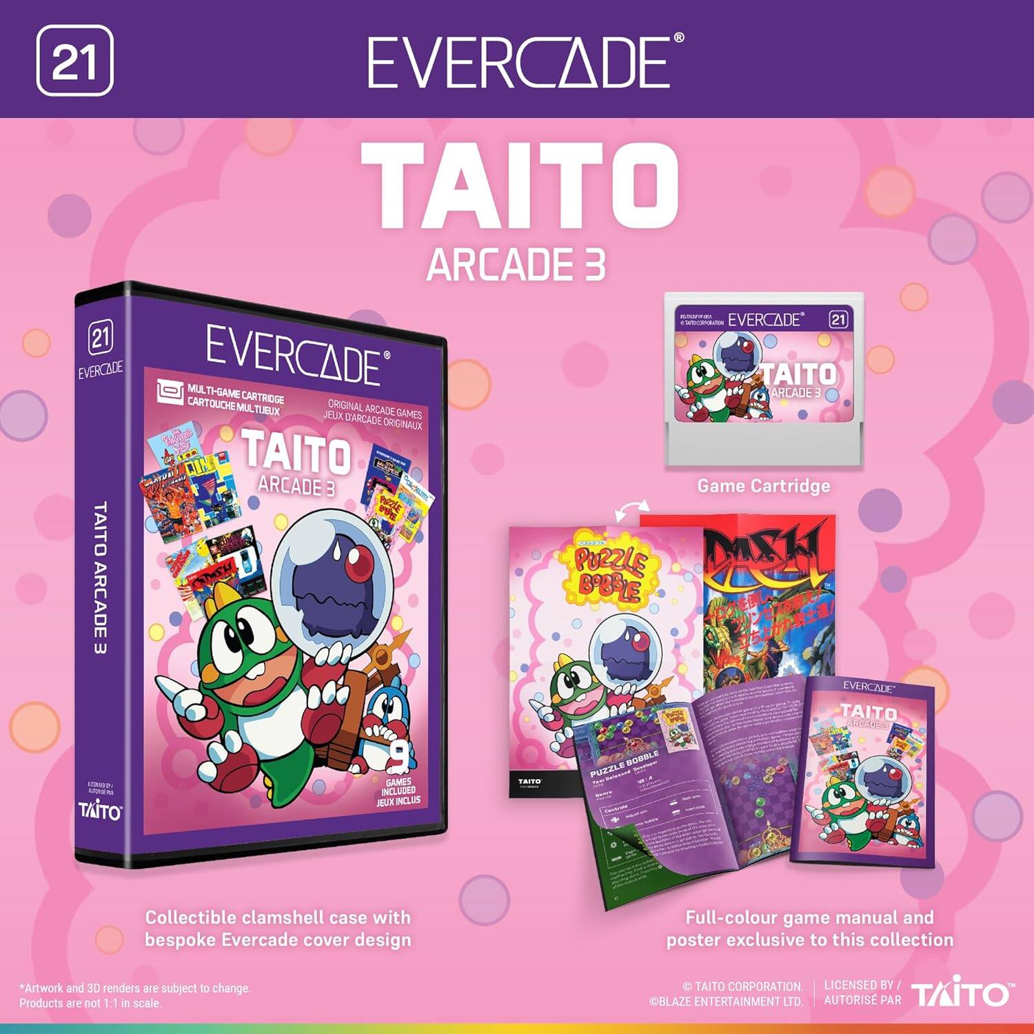 21 EVERCADE TAITO ARCADE 3

EVERCADE 21

EVERCADE JUM

EVERCADE TAITO TI-GAME CARTRIDGE

ARCADE E

CART ARTOUCHE ORIGINAL

M TUBUX

ARCADE JELOX

DARCADE GAMES

ORIGNAUX

TAITO ARCADE B

Game Cartridge

E

NE

TAITO DASH

PORZLE

ARCADE

BOLE

EVERCADE TAITO

COPOAS

C

SEEN

TAITO GAMES

INCLUDED

JUX INCLUS

SOBBLE PUZZLE

Collectible clamshell case with bespoke Evercade cover design

*Artwork and 3D renders are subject to change. Products are not 1:1 in scale.

Full-colour game manual and poster exclusive to this collection

TAITO CORPORATION

LICENSED BY

BLAZE ENTERTAINMENT LTD

AUTORISÉ PAR