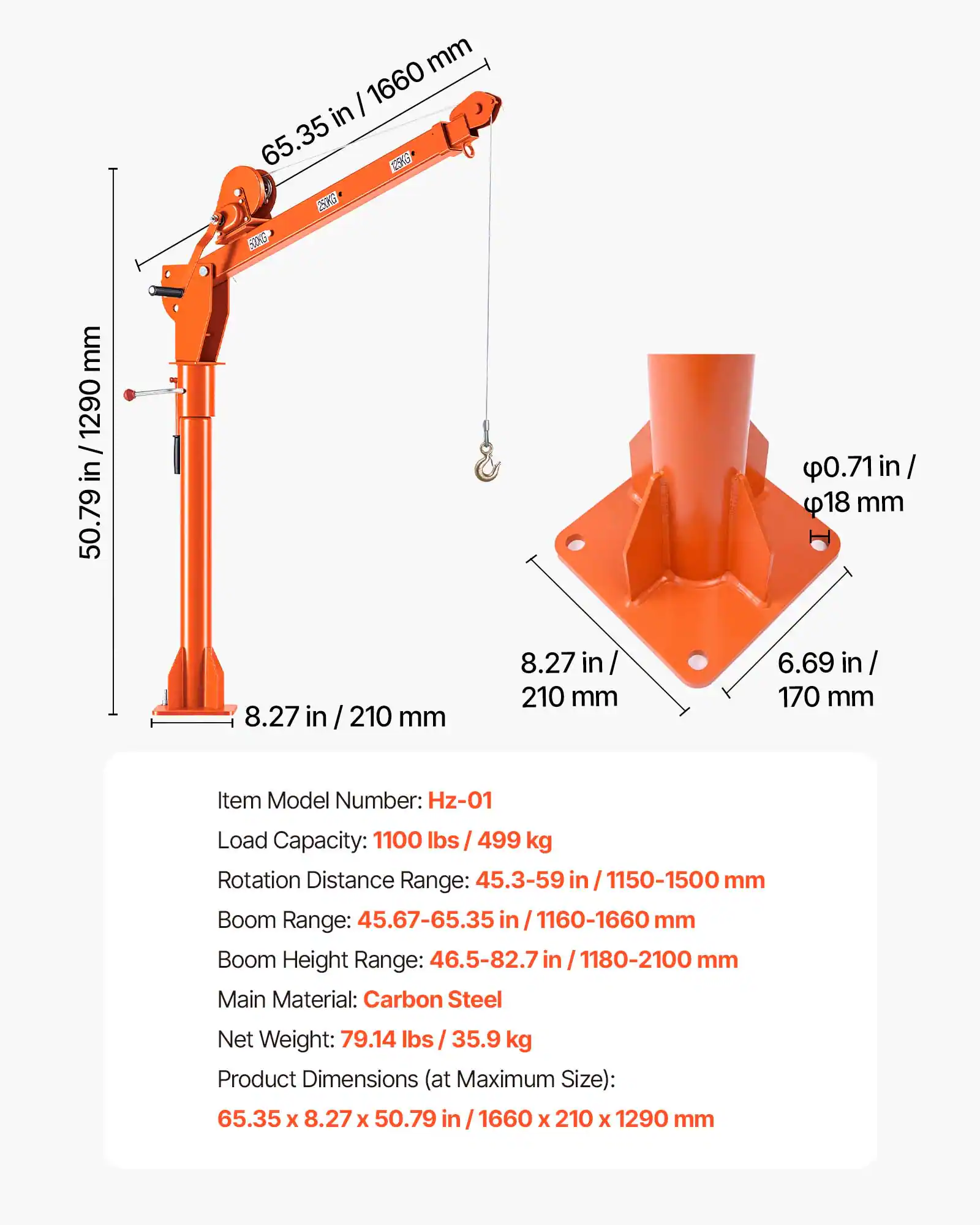 mm / 1660 in 65.35 125KG 250KG

mm 1290 in 50.79

0.71 in / 18 mm

8.27 in / 210 mm

8.27 in 210 mm

6.69 in 170 mm

Item Model Number: Hz-01

Load Capacity: 1100 lbs / 499 kg

Rotation Distance Range: 45.3-59 in / 1150-1500 mm

Boom Range: 45.67-65.35 in / 1160-1660 mm

Boom Height Range: 46.5-82.7 in / 1180-2100 mm

Main Material: Carbon Steel

Net Weight: 79.14 lbs / 35.9 kg

Product Dimensions (at Maximum Size): 65.35 X 8.27 X 50.79 in / 1660 X 210 X 