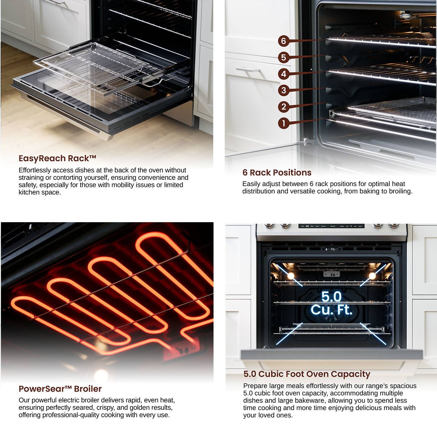 EasyReach Rack: Effortlessly access dishes at the back of the oven without straining or contorting yourself, ensuring convenience and safety, especially for those with mobility issues or limited kitchen space.

6 Rack Positions: Easily adjust between 6 rack positions for optimal heat distribution and versatile cooking, from baking to broiling.

PowerSear Broiler: Our powerful electric broiler delivers rapid, even heat, ensuring perfectly seared, crispy, and golden results, offering professional-quality cooking with every use.

5.0 Cubic Foot Oven Capacity: Prepare large meals effortlessly with our range's spacious 5.0 cubic foot oven capacity. Accommodating multiple dishes and large bakeware, allowing you to spend less time cooking and more time enjoying delicious meals with your loved ones.