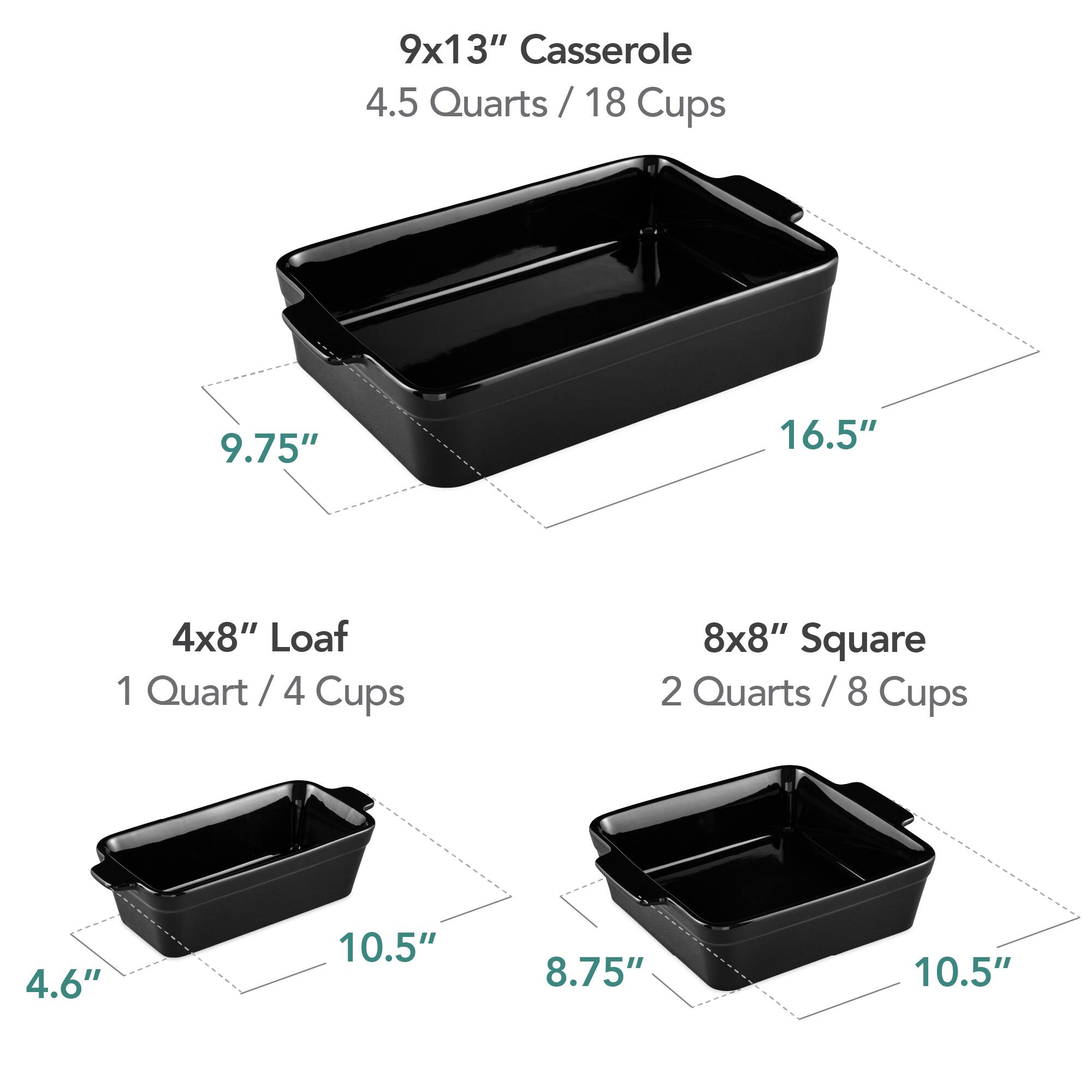 9x13" Casserole  
4.5 Quarts / 18 Cups  
9.75" x 16.5"  

4x8" Loaf  
1 Quart / 4 Cups  
4.6" x 10.5"  

8x8" Square  
2 Quarts / 8 Cups  
8.75" x 10.5"