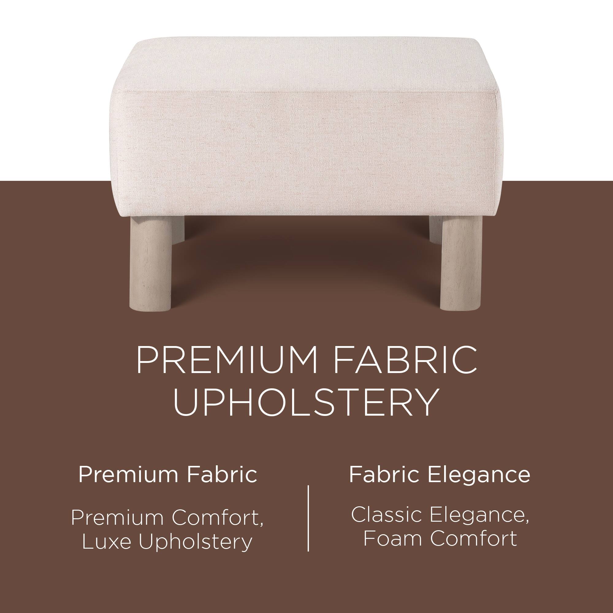 PREMIUM FABRIC UPHOLSTERY

Premium Fabric  
Premium Comfort, Luxe Upholstery

Fabric Elegance  
Classic Elegance, Foam Comfort