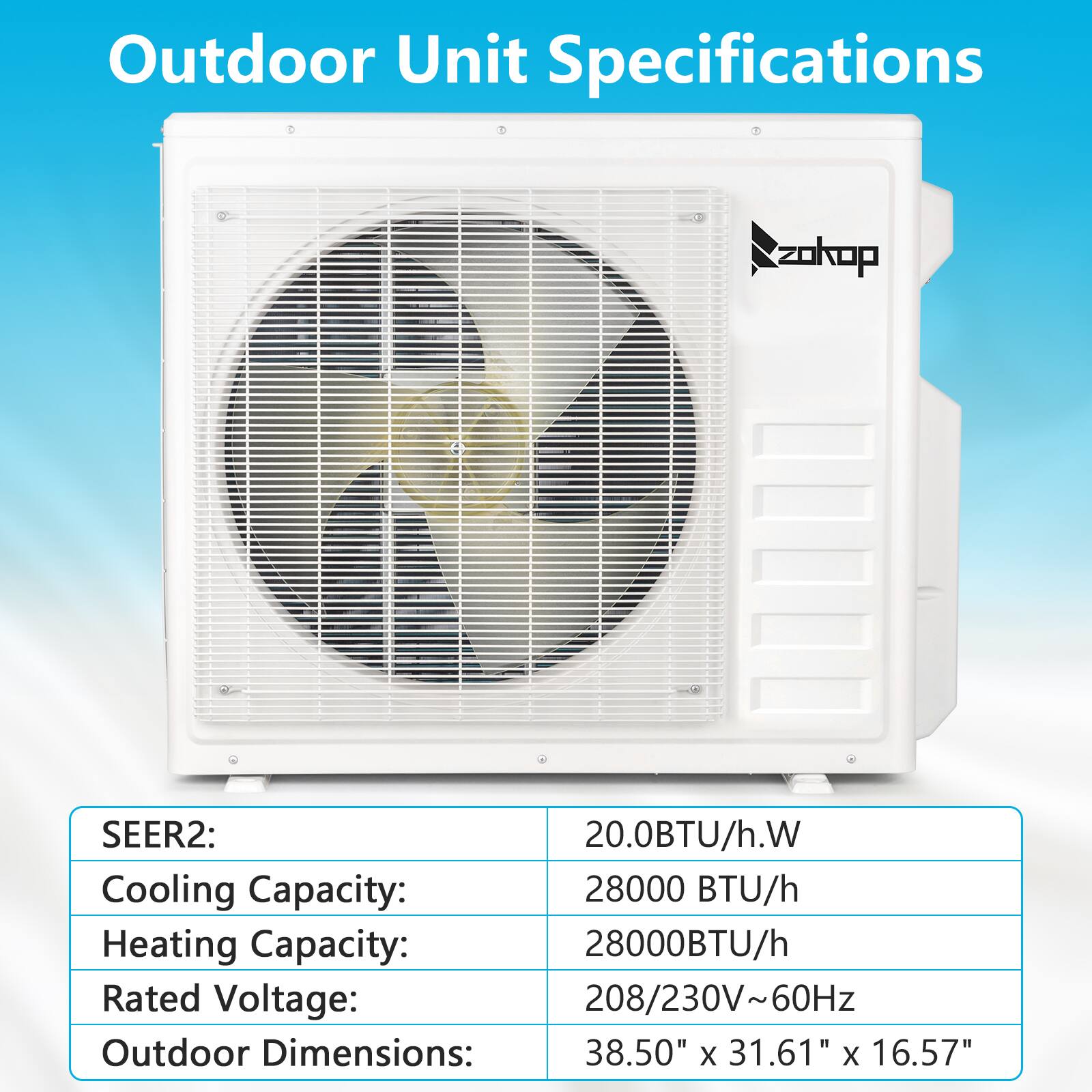 Outdoor Unit Specifications

SEER2: 20.0BTU/h.W  
Cooling Capacity: 28000 BTU/h  
Heating Capacity: 28000BTU/h  
Rated Voltage: 208/230V~60Hz  
Outdoor Dimensions: 38.50" x 31.61" x 16.57"