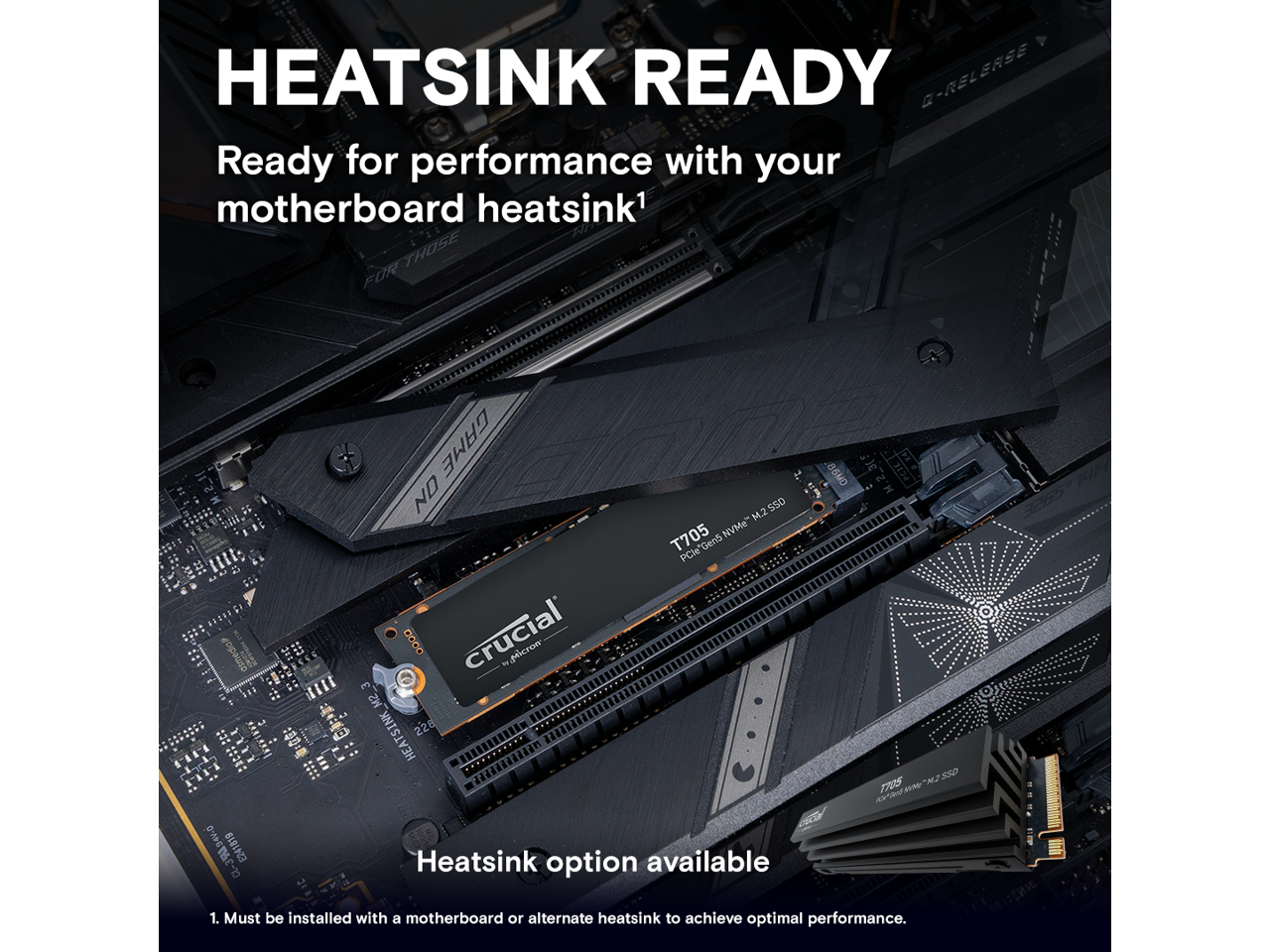 HEATSINK READY  
Ready for performance with your motherboard heatsink¹  

Heatsink option available  

1. Must be installed with a motherboard or alternate heatsink to achieve optimal performance.  

T705  
PCIe Gen5 NVMe™ M.2 SSD  
crucial  
by Micron  

G-RELEASE