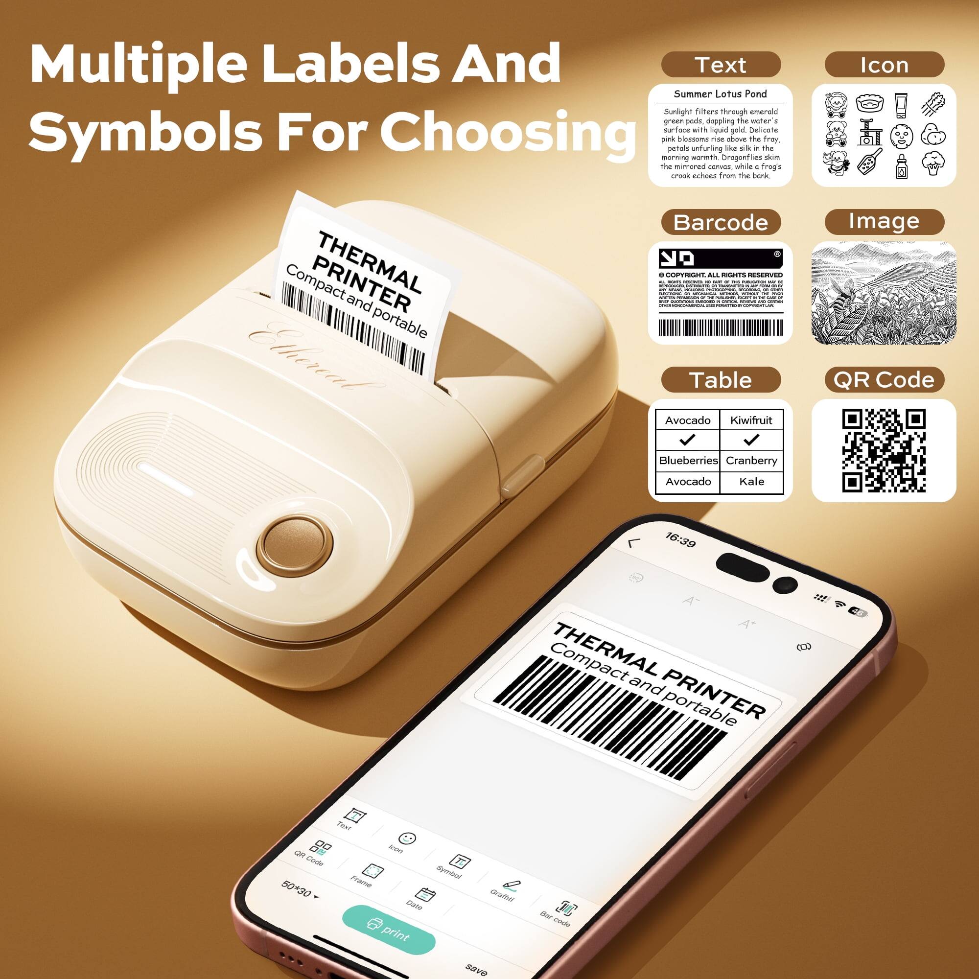 Multiple Labels And Symbols For Choosing

Text
Summer Lotus Pond
Sunlight filters through emerald green leaves, casting a warm glow on the surface with liquid gold. Delicate petals unfurling like silk in the morning breeze. Dragonflies skim the crook, echoes from the bank.

Icon

Barcode

Image

Table
Avocado
Kiwi fruit
Blueberries
Cranberry
Avocado
Kale

QR Code

THERMAL PRINTER
Compact and portable

16:39

THERMAL and PRINTER

50-30 Frame

Print

Save