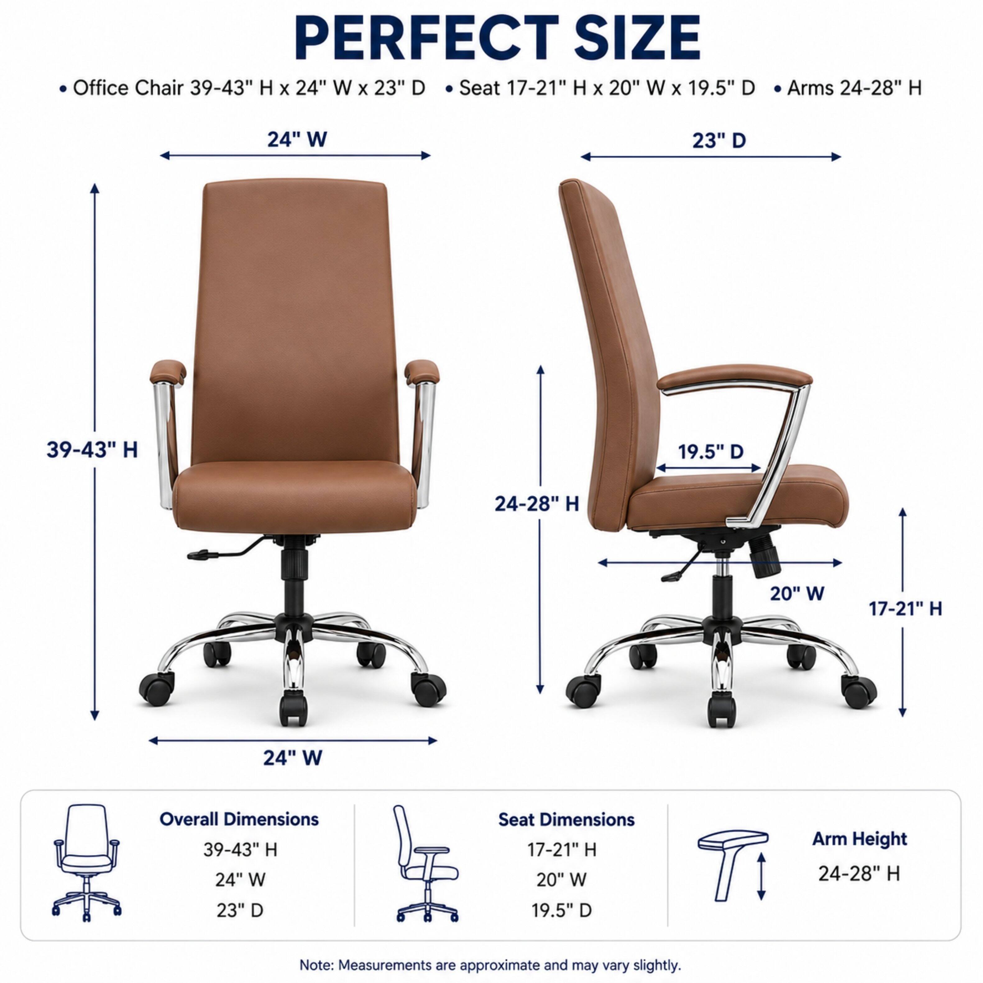 PERFECT SIZE Office Chair 39-43" H X 24" W X 23" D  
Seat 17-21" H X 20" W X 19.5" D  
Arms 24-28" H  

Overall Dimensions: 39-43" H X 24" W X 23" D  
Seat Dimensions: 17-21" H X 20" W X 19.5" D  
Arm Height: 24-28" H  

Note: Measurements are approximate and may vary slightly.