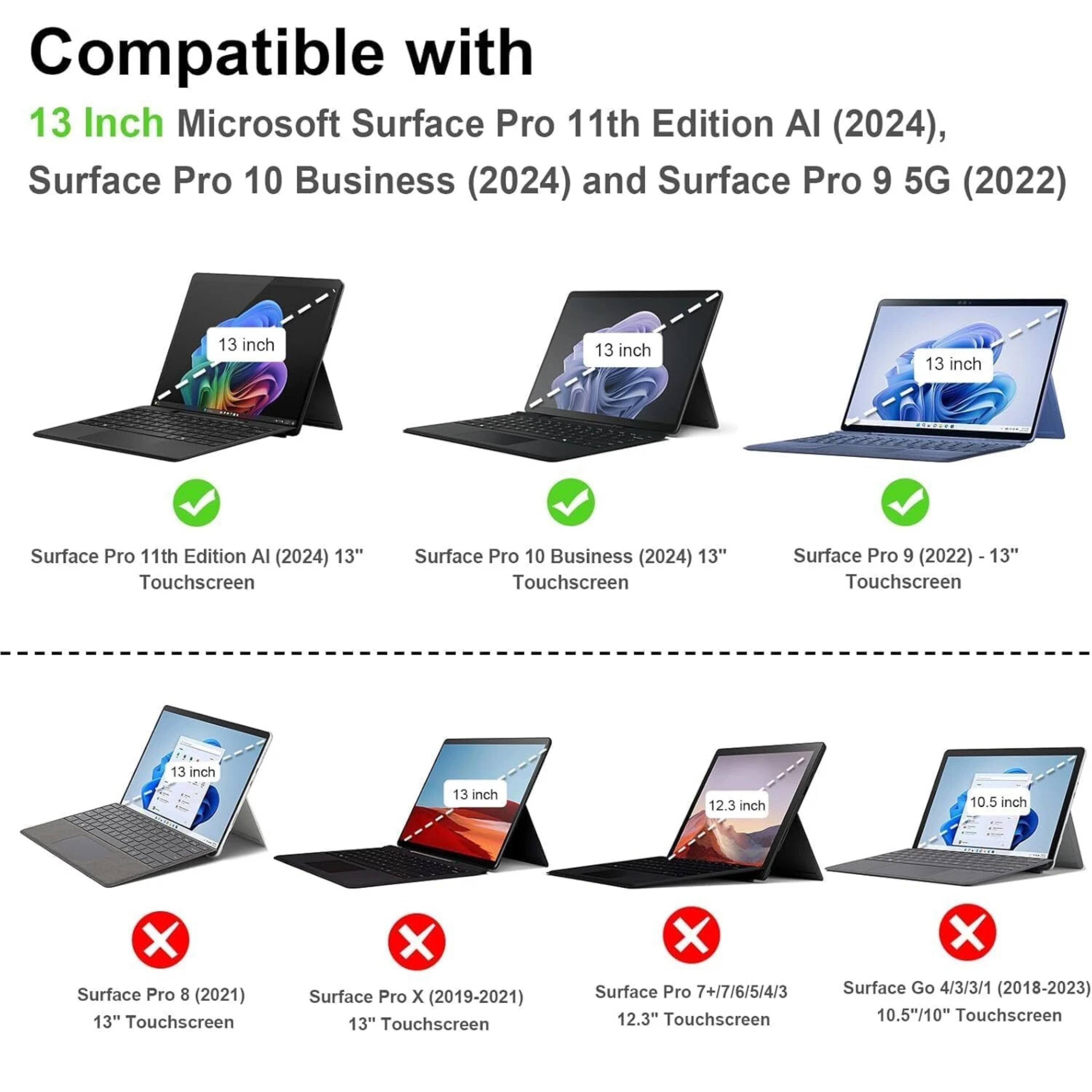 Compatible with  
13 Inch Microsoft Surface Pro 11th Edition AI (2024),  
Surface Pro 10 Business (2024) and Surface Pro 9 5G (2022)  

- Surface Pro 11th Edition AI (2024) 13" Touchscreen  
- Surface Pro 10 Business (2024) 13" Touchscreen  
- Surface Pro 9 (2022) 13" Touchscreen  

- Surface Pro 8 (2021) 13" Touchscreen  
- Surface Pro X (2019-2021) 13" Touchscreen  
- Surface Pro 7+/7/6/5/4/3 12.3" Touchscreen  
- Surface Go 4/3/3/1 (2018-2023) 10.5"/10" Touchscreen