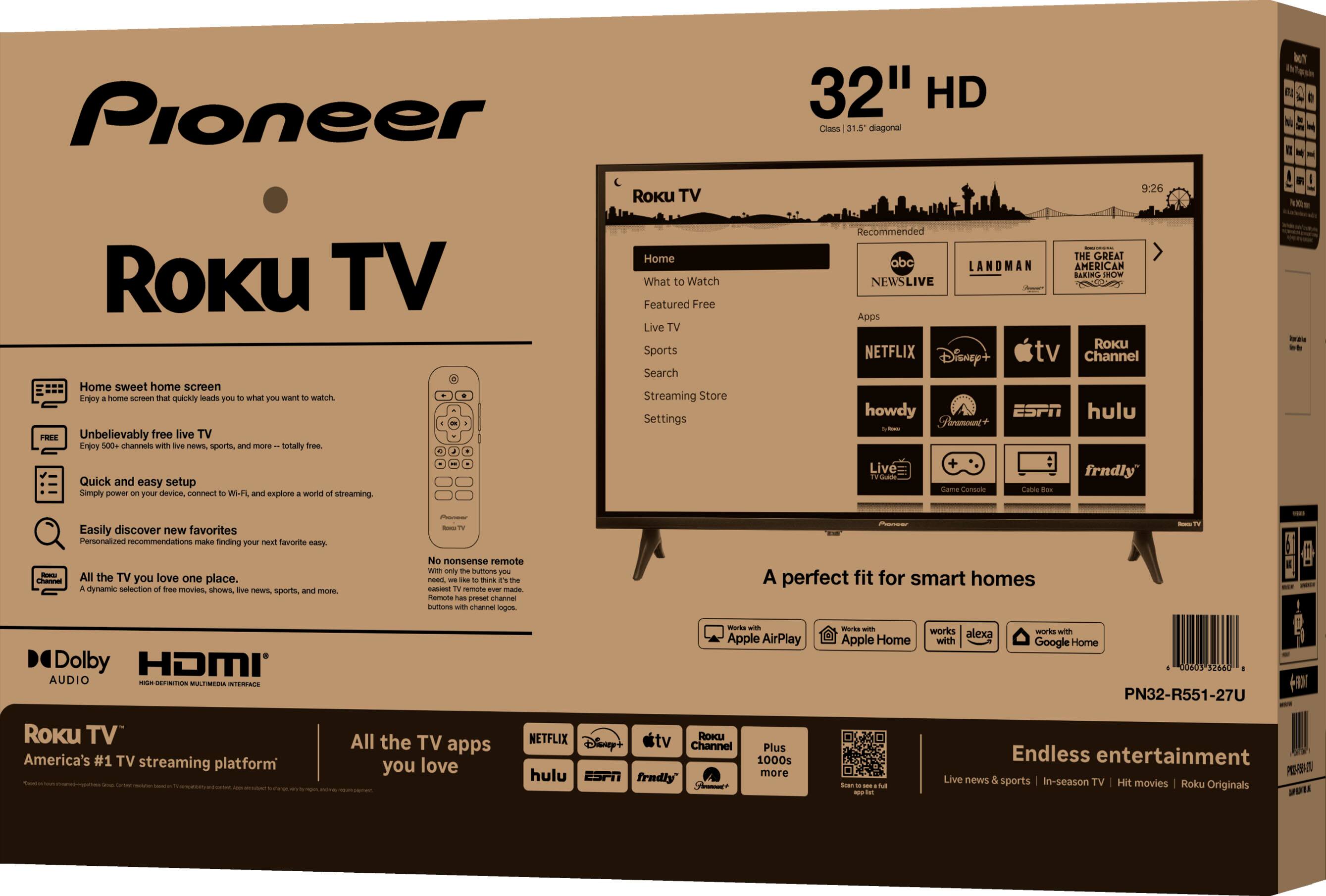 Pioneer Roku TV

32" HD

Home sweet home screen
- Unbelievably free live TV
- Quick and easy setup
- Easily discover new favorites
- All the TV you love one place

Roku TV
- Home
- What to Watch
- Featured Free TV
- Sports
- Search
- Streaming Store
- Settings

Recommended
- NEWS LIVE
- LANDMAN
- THE GREAT AMERICAN NEWS LIVE
- Roku Channel
- Netflix
- Disney+
- Apple TV
- hulu
- ESPN
- frndly
- howdy
- Pluto TV

A perfect fit for smart homes
- Works with Apple AirPlay
- Works with Apple HomeKit
- Works with Google Home

Endless entertainment
- Live news & sports | In-season TV | Hit movies | Roku Originals

Dolby Audio
HDMI

Roku TV
America's #1 TV streaming platform

All the TV apps you love
- Netflix
- Disney+
- Apple TV
- Roku Channel
- hulu
- ESPN
- frndly

PN32-R551-27U