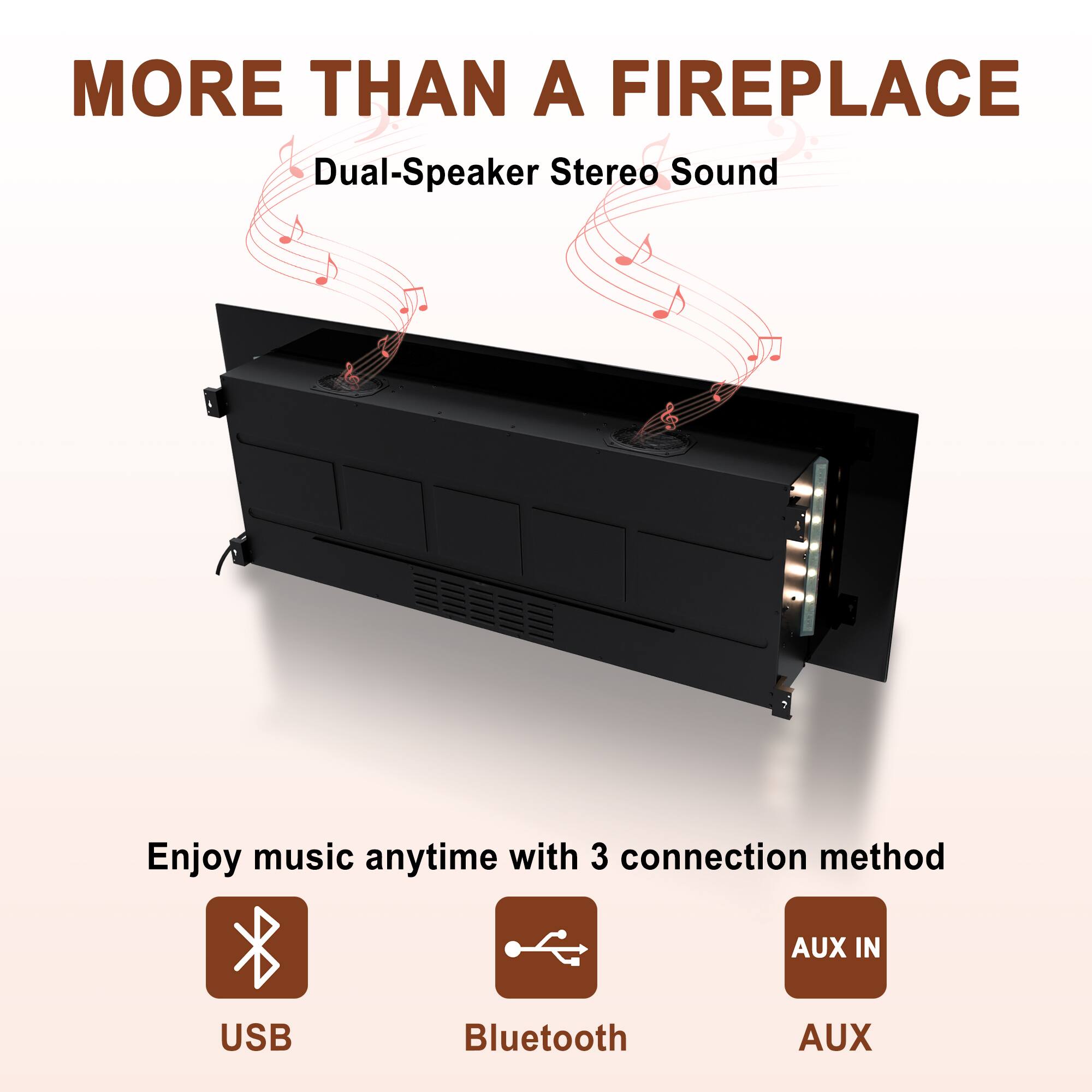 MORE THAN A FIREPLACE

Dual-Speaker Stereo Sound

Enjoy music anytime with 3 connection methods:
- USB
- Bluetooth
- AUX IN