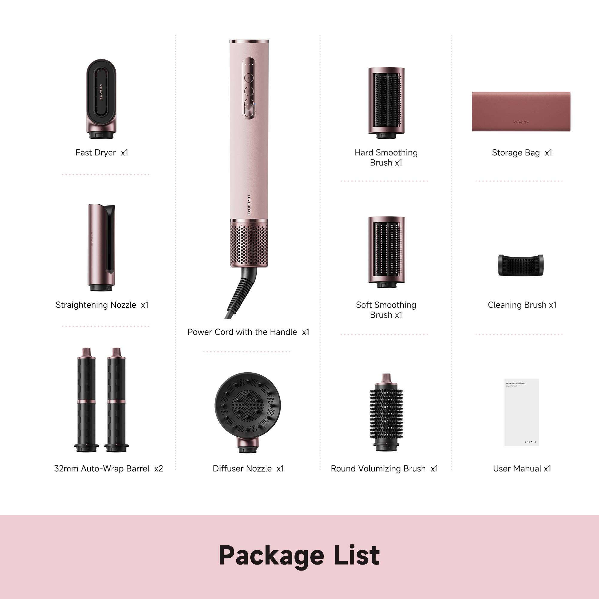 Fast Dryer x1  
Hard Smoothing Brush x1  
Storage Bag x1  
OREAME Straightening Nozzle x1  
Soft Smoothing Brush x1  
Cleaning Brush x1  
Power Cord with the Handle x1  
32mm Auto-Wrap Barrel x2  
Diffuser Nozzle x1  
Round Volumizing Brush x1  
User Manual x1  
Package List