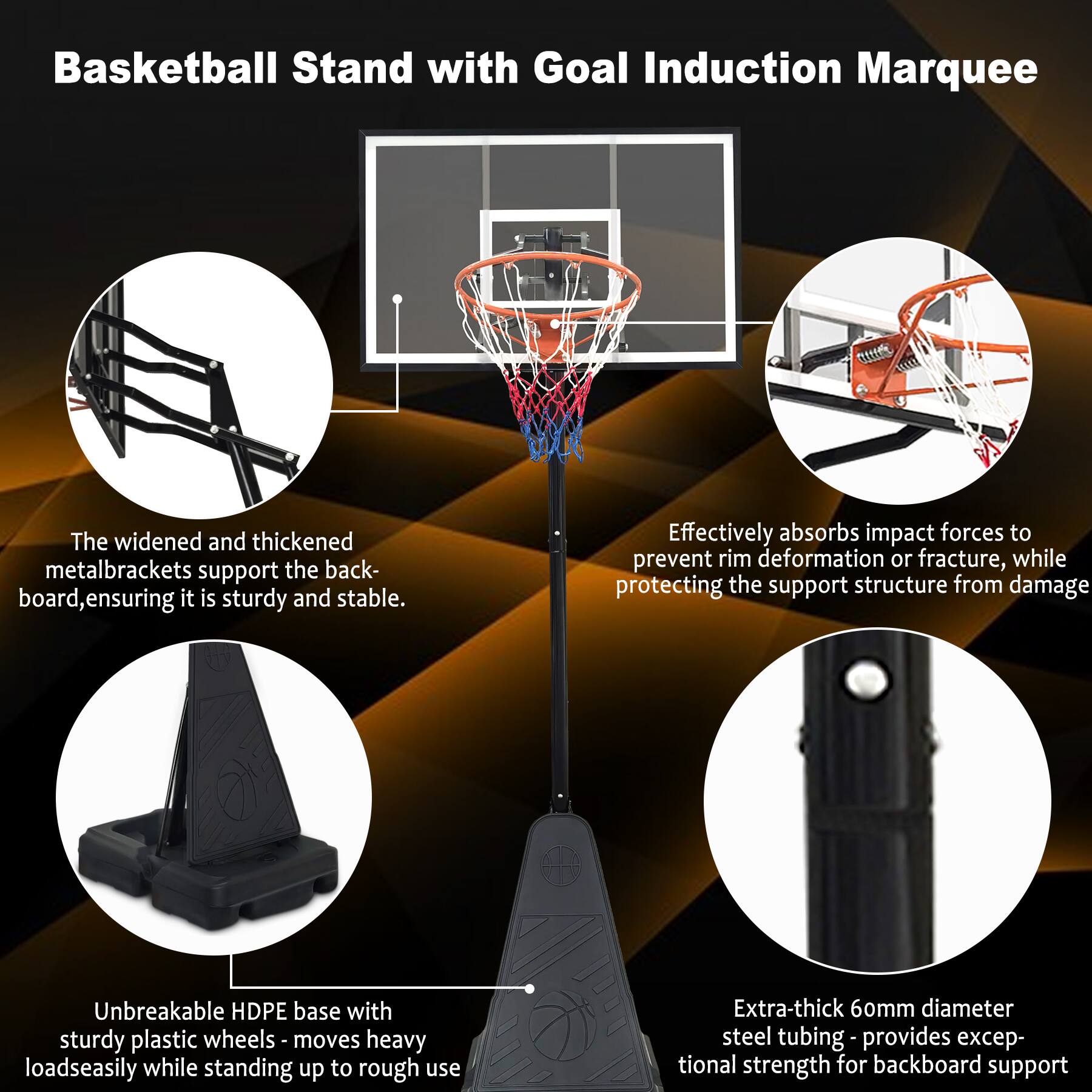 Basketball Stand with Goal Induction Marquee

- The widened and thickened metal brackets support the backboard, ensuring it is sturdy and stable.
- Effectively absorbs impact forces to prevent rim deformation or fracture, while protecting the support structure from damage.
- Unbreakable HDPE base with sturdy plastic wheels - moves heavy loads easily while standing up to rough use.
- Extra-thick 60mm diameter steel tubing - provides exceptional strength for backboard support.