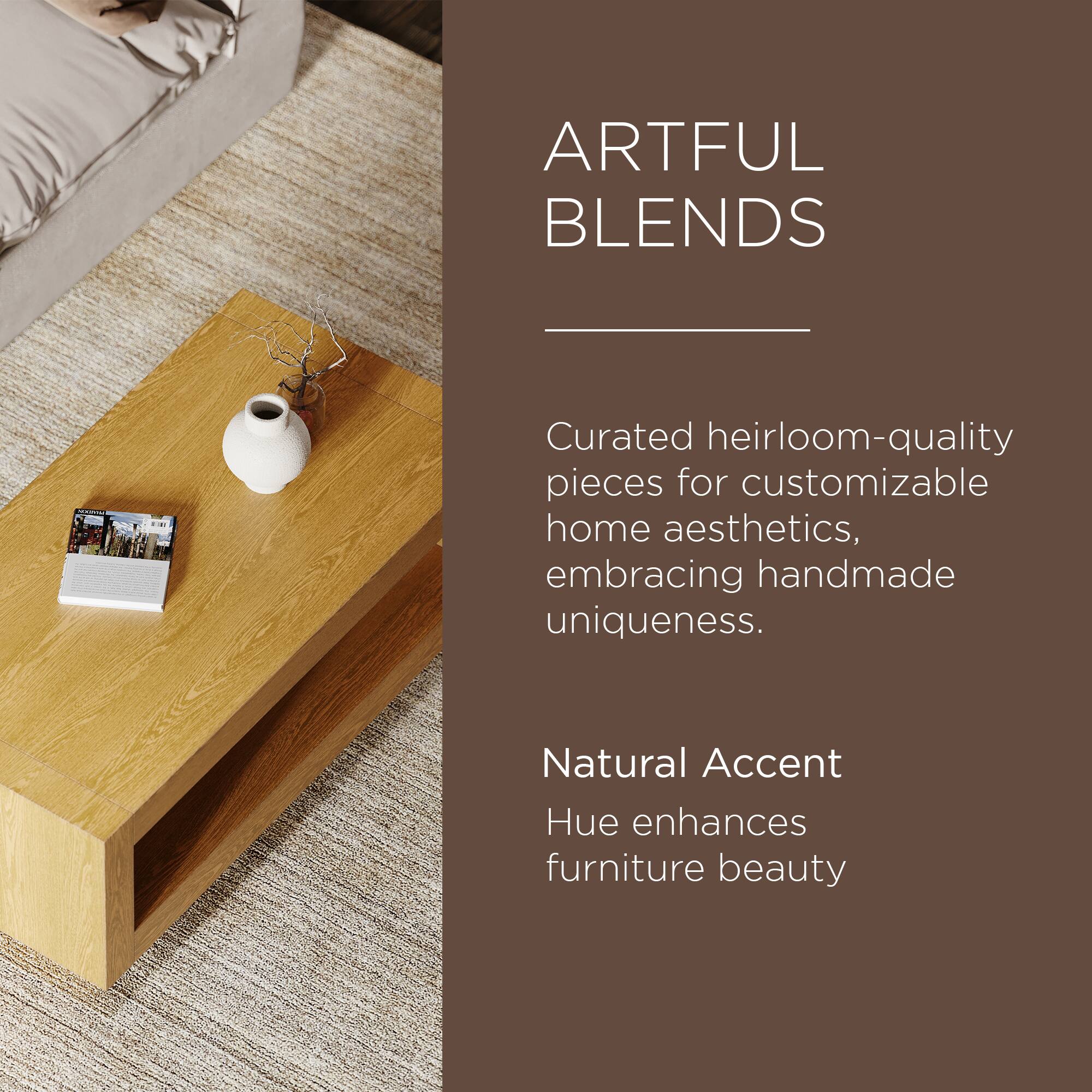 ARTFUL BLENDS

Curated heirloom-quality pieces for customizable home aesthetics, embracing handmade uniqueness.

Natural Accent Hue enhances furniture beauty