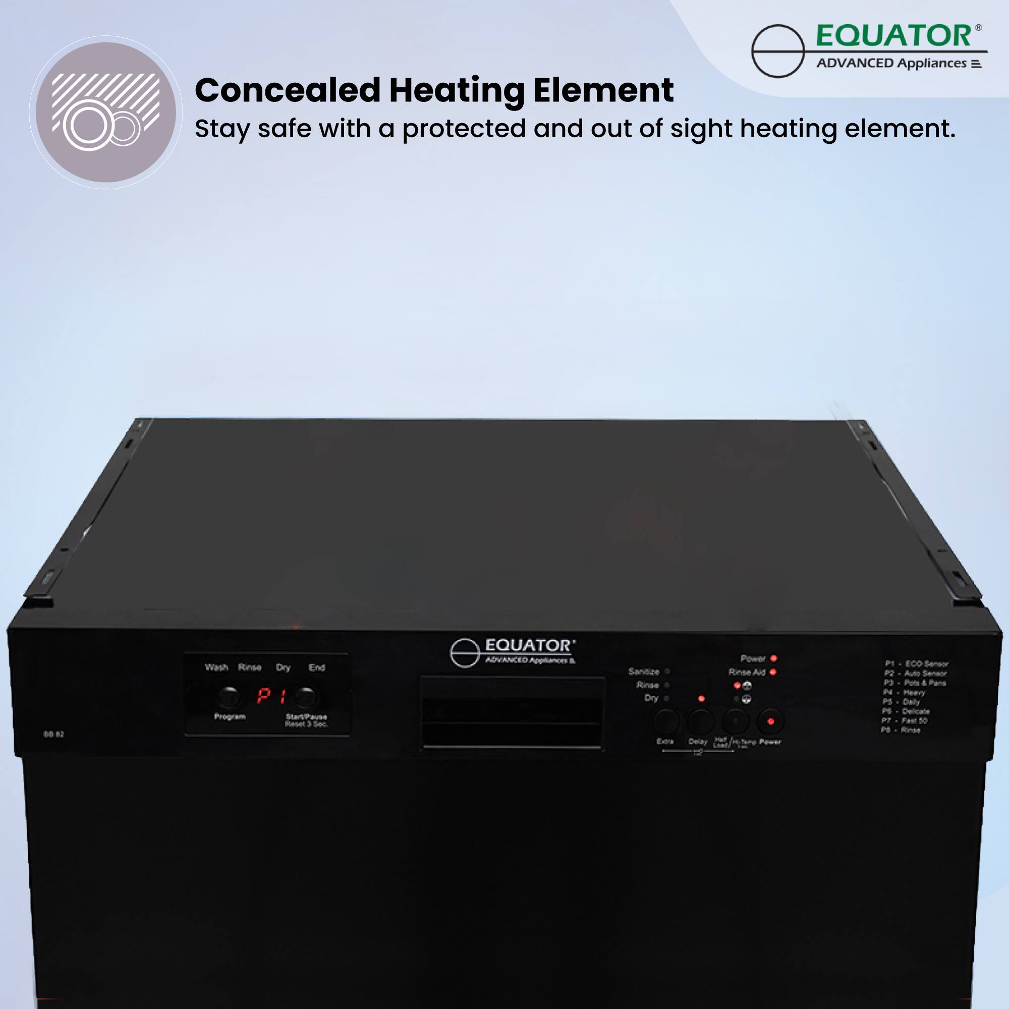 Concealed Heating Element  
Stay safe with a protected and out of sight heating element.

EQUATOR  
ADVANCED Appliances

Wash Rinse Dry End  
P1  
Program  
Start/Pause  
Resume 1 Sec

Sanitize  
Rinse  
Dry

Power  
Rinse Aid  
Extra  
Dry  
Hot/Tone Power

P1 - ECO Sensor  
P2 - Auto Sensor  
P3 - Pots & Pans  
P4 - Delicate  
P5 - Daily  
P6 - Fast 30  
P7 - Rinse