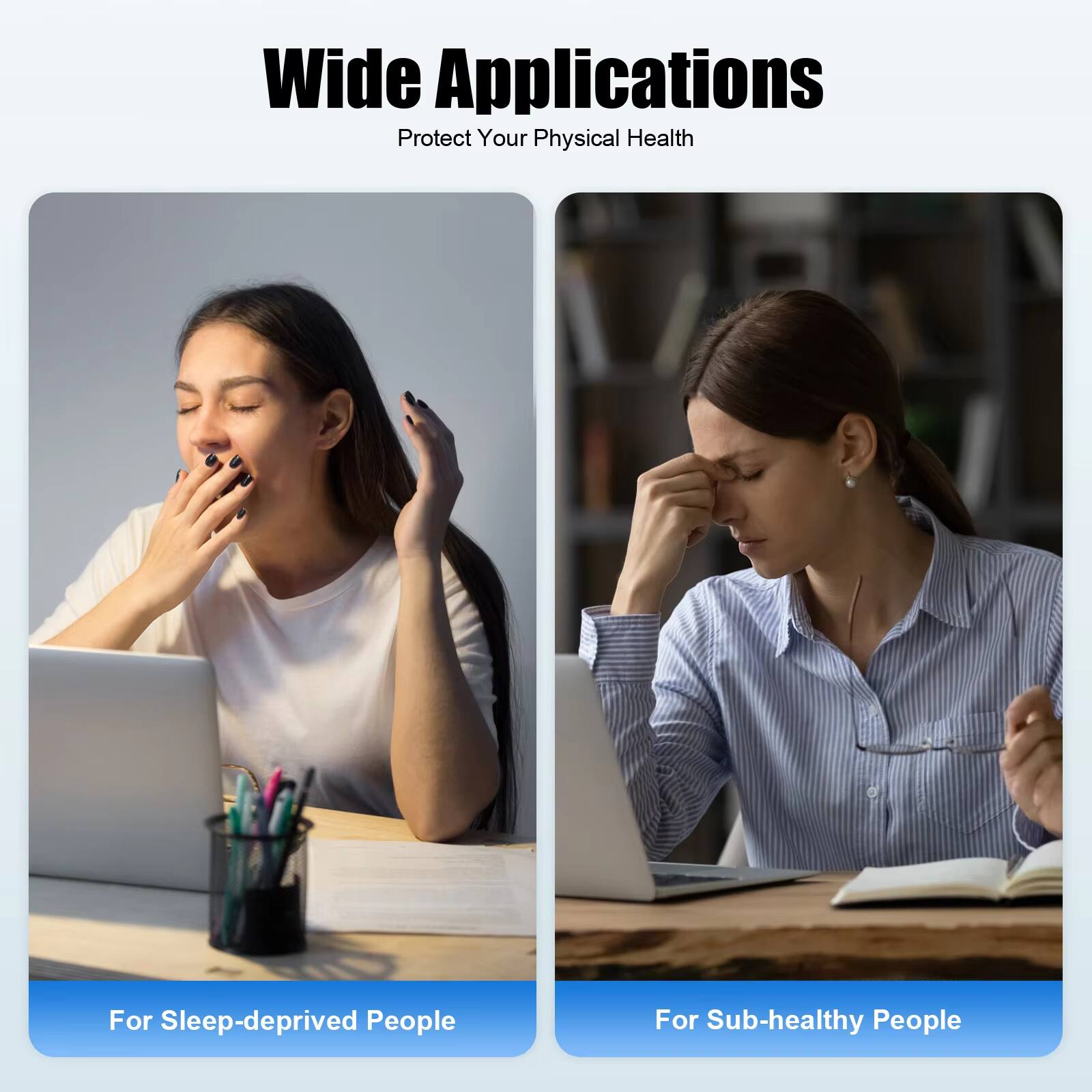 Wide Applications  
Protect Your Physical Health  

For Sleep-deprived People  

For Sub-healthy People
