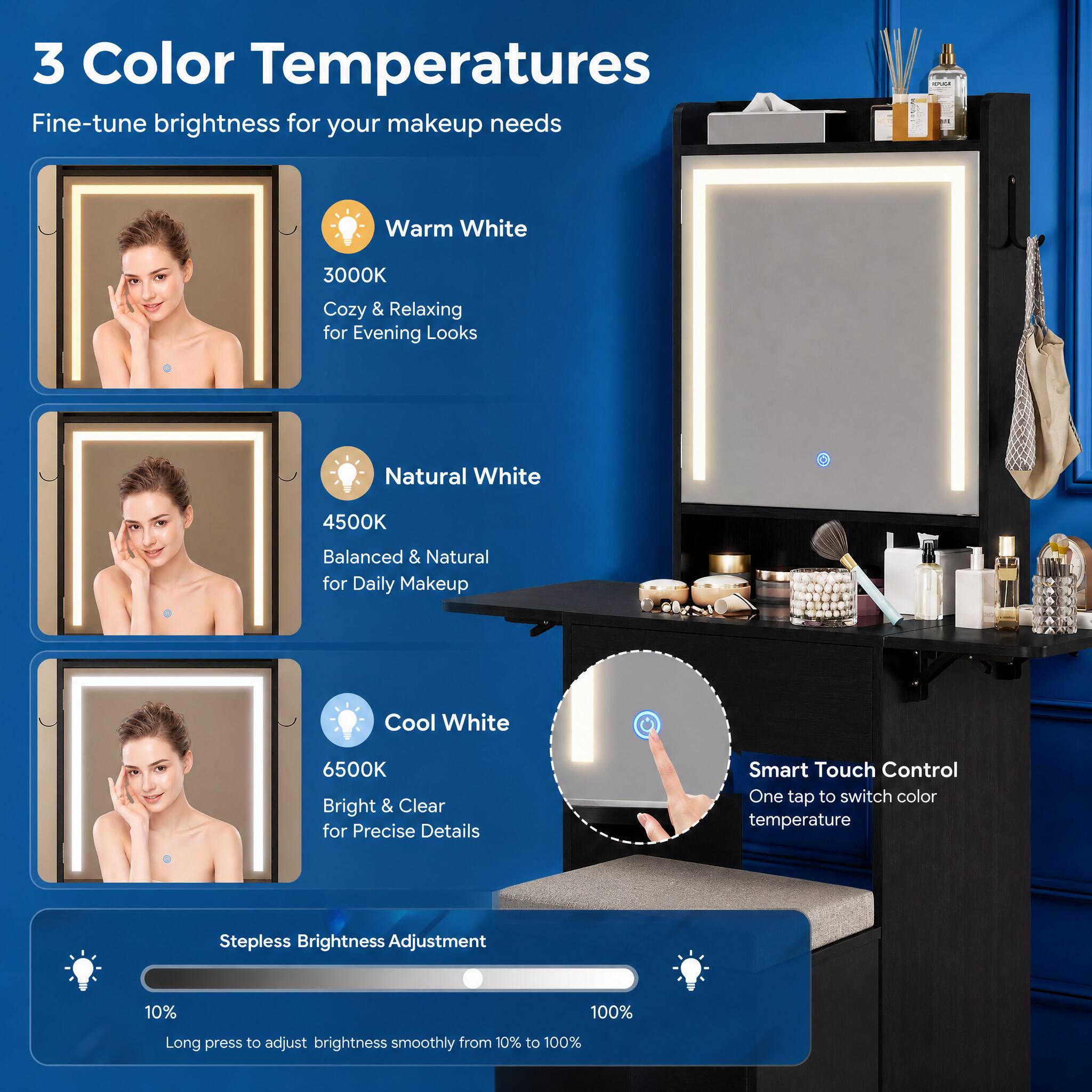 3 Color Temperatures  
Fine-tune brightness for your makeup needs

Warm White  
3000K  
Cozy & Relaxing for Evening Looks

Natural White  
4500K  
Balanced & Natural for Daily Makeup

Cool White  
6500K  
Bright & Clear for Precise Details

Smart Touch Control  
One tap to switch color temperature

Stepless Brightness Adjustment  
10%  
100%  
Long press to adjust brightness smoothly from 10% to 100%