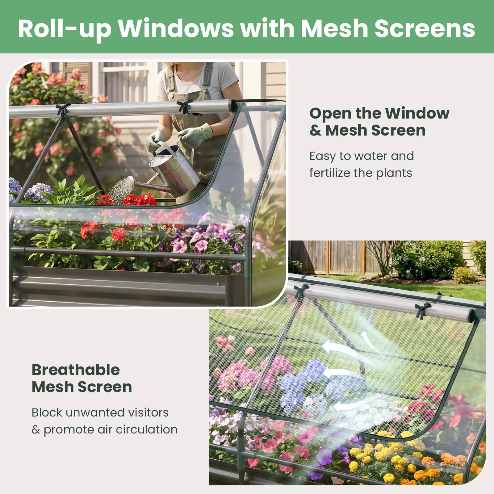 Roll-up Windows with Mesh Screens

Open the Window & Mesh Screen
Easy to water and fertilize the plants

Breathable Mesh Screen
Block unwanted visitors & promote air circulation