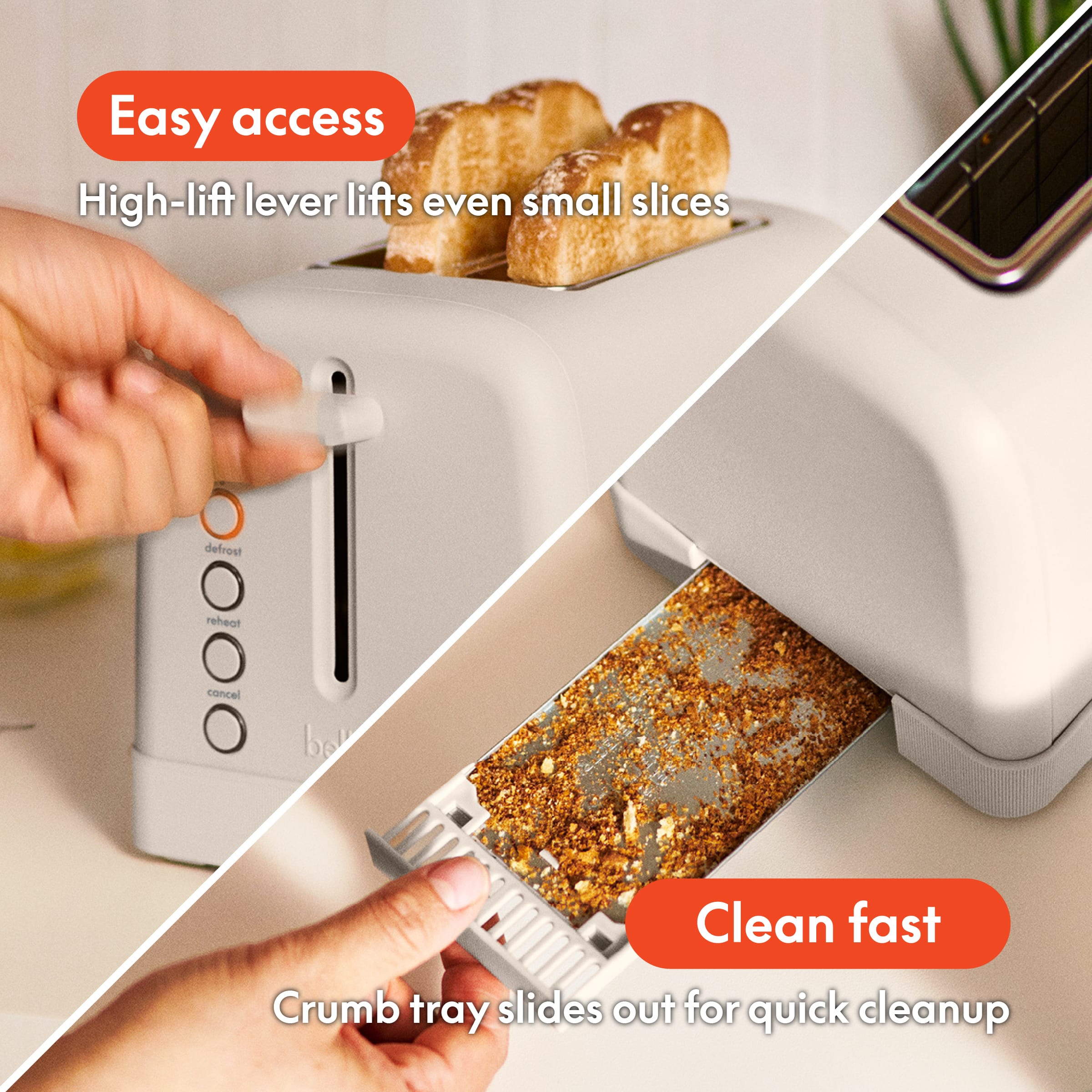 Easy access, High-lift lever lifts even small slices, defrost, reheat, cancel, bel, Clean fast, Crumb tray slides out for quick cleanup.