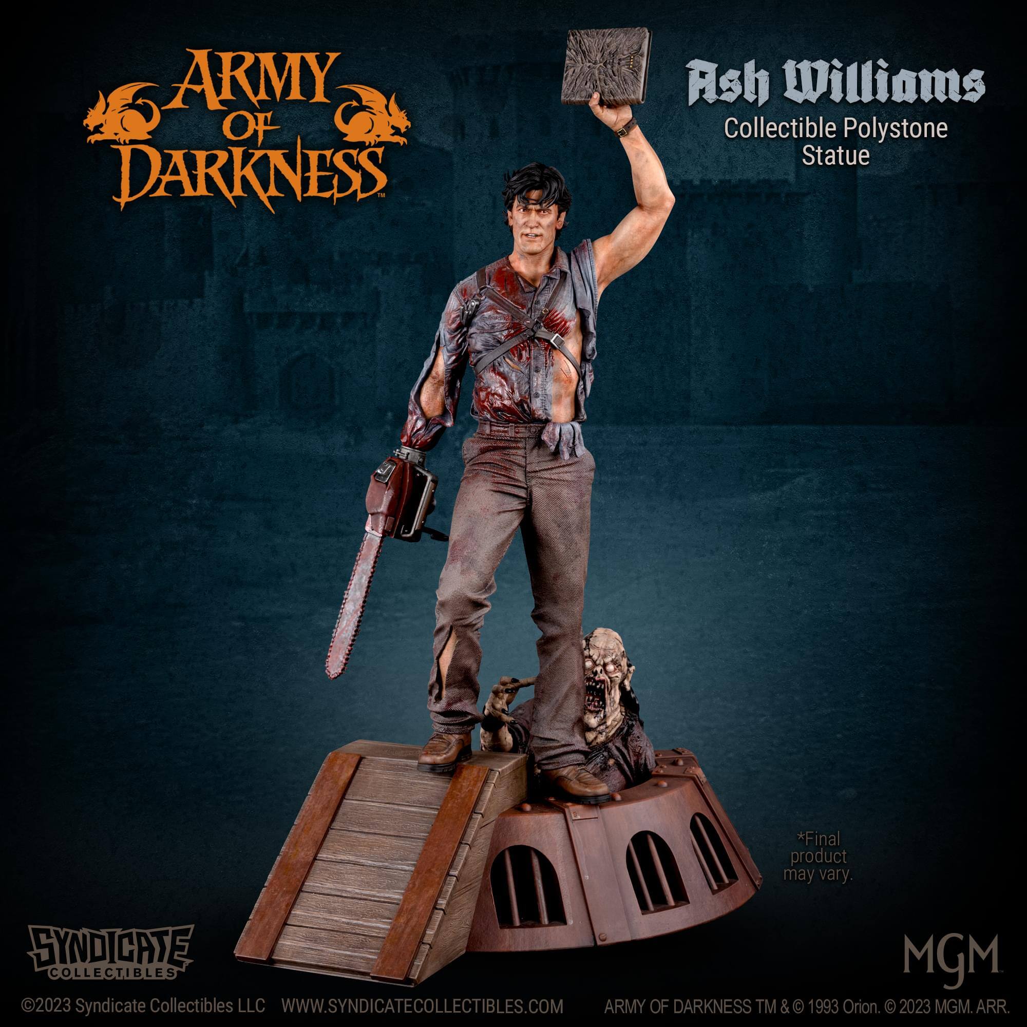 ARMY OF DARKNESS Ash Williams Collectible Polystone Statue  
*Final product may vary.  
SYNDICATE MGM COLLECTIBLES 2023  
Syndicate Collectibles LLC  
WWW.SYNDICATECOLLECTIBLES.COM  
ARMY OF DARKNESS TM & © 1993 Orion. © 2023 MGM. ARR.
