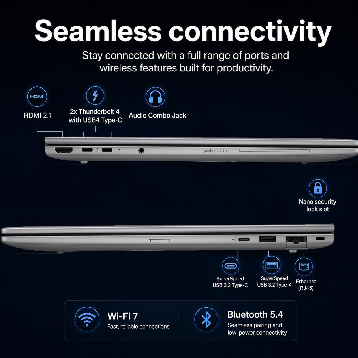 Seamless connectivity  
Stay connected with a full range of ports and wireless features built for productivity.

- HDMI 2.1
- 2x Thunderbolt 4 Audio Combo Jack with USB4 Type-C
- Nano security lock slot
- SuperSpeed USB 3.2 Type-C
- SuperSpeed USB 3.2 Type-A (RJ45)
- Wi-Fi 7 Fast, reliable connections
- Bluetooth 5.4 Seamless pairing and low-power connectivity