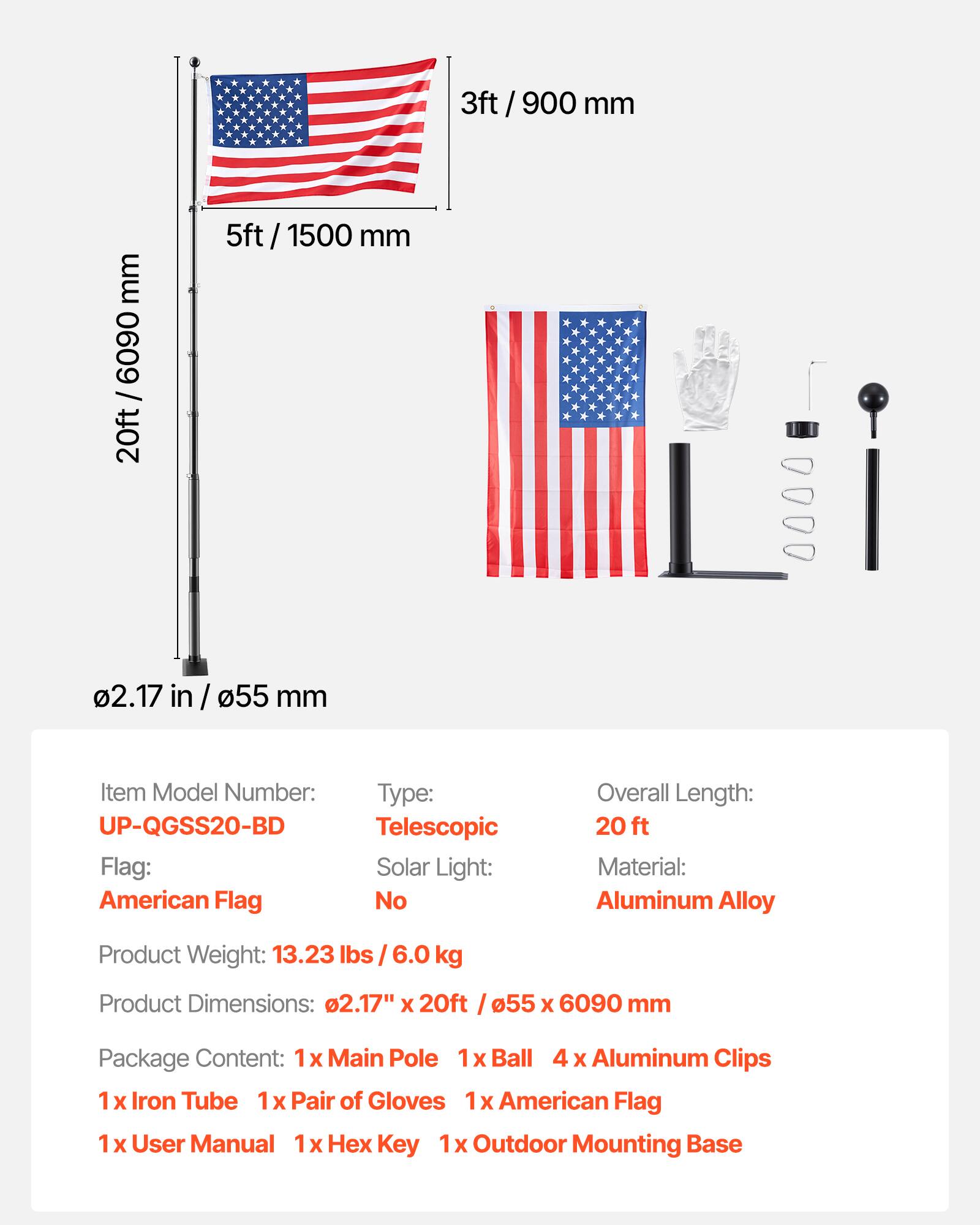 3ft / 900 mm  
5ft / 1500 mm  
20ft / 6090 mm  
0.217 in / 55 mm  

Item Model Number: UP-QGSS20-BD  
Type: Telescopic  
Flag: American Flag  
Solar Light: No  
Overall Length: 20 ft  
Material: Aluminum Alloy  
Product Weight: 13.23 lbs / 6.0 kg  
Product Dimensions: 0.217" x 20ft / 55 x 6090 mm  

Package Content:  
1 x Main Pole  
1 x Ball  
4 x Aluminum Clips  
1 x Iron Tube  
1 x Pair of Gloves  
1 x American Flag  
1 x User Manual  
1 x Hex Key  
1 x Outdoor Mounting Base
