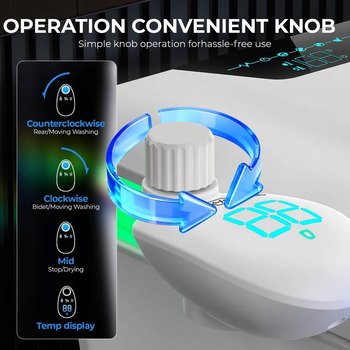 OPERATION CONVENIENT KNOB  
Simple knob operation for hassle-free use  

- Counterclockwise: Rear/Moving Washing  
- Clockwise: Bidet/Moving Washing  
- Mid: Stop/Drying  
- Temp display