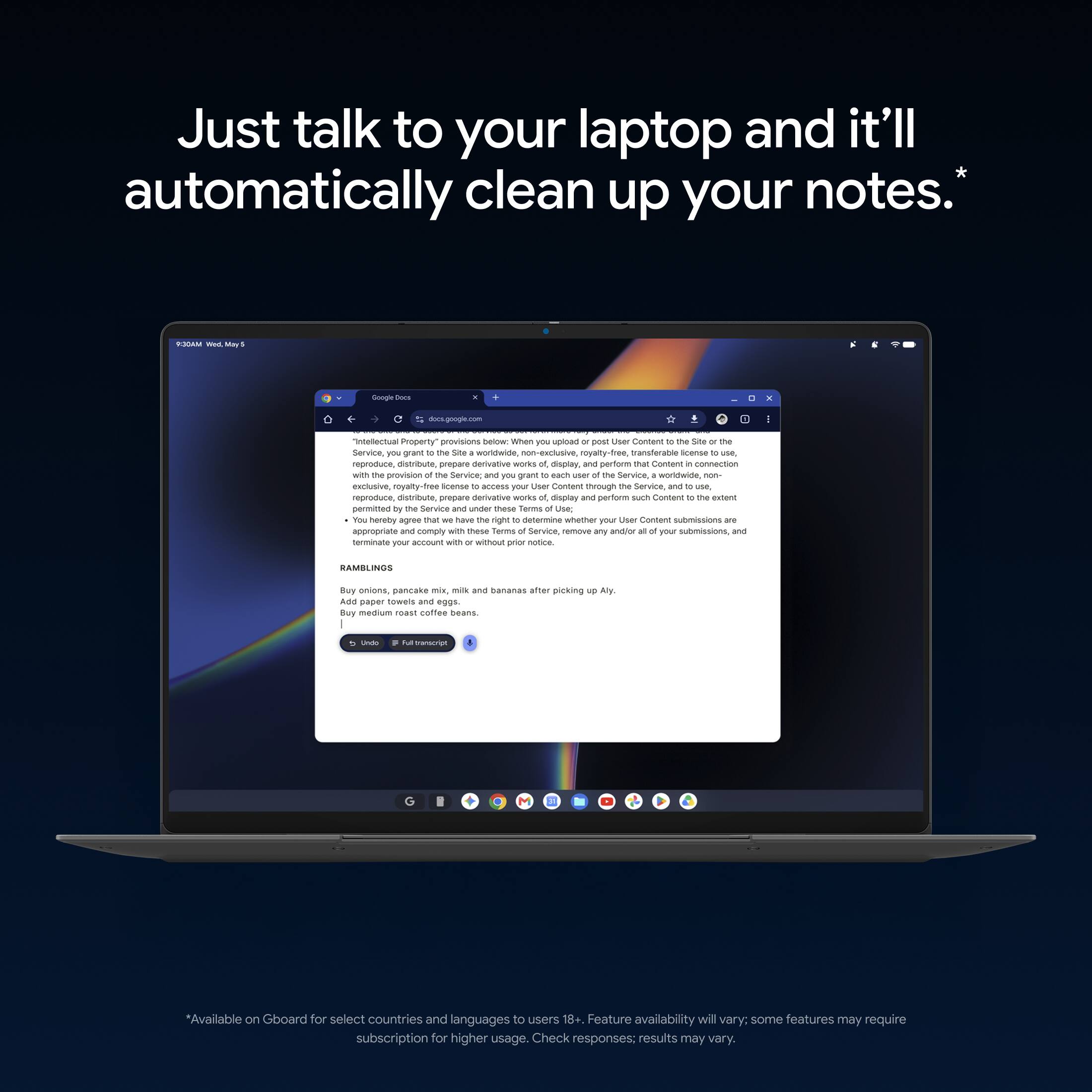 Just talk to your laptop and it'll automatically clean up your notes.*

Google Docs
docs.google.com

"Intellectual Property" provisions below: When you upload or post User Content to the Site or the Service, you grant to the Site a worldwide, non-exclusive, royalty-free, transferable license to use, reproduce, distribute, prepare derivative works of, display, and perform that Content in connection with the provision of the Service; and you grant to each user of the Service, worldwide, non-exclusive, royalty-free license to access your User Content through the Service and to use, reproduce, distribute, prepare derivative works of, display and perform such Content to the extent permitted by the Service and under these Terms of Use. You hereby agree that we have the right to determine whether your User Content submissions are appropriate and comply with these Terms of Service, remove any and/or all of your submissions, and terminate your account with or without prior notice.

RAMBLINGS
Buy onions, pancake mix, milk and bananas after picking up Aly.

*Available on Gboard for select countries and languages to use. Feature availability will vary; some features may require subscription for higher usage. Check responses; results may vary.