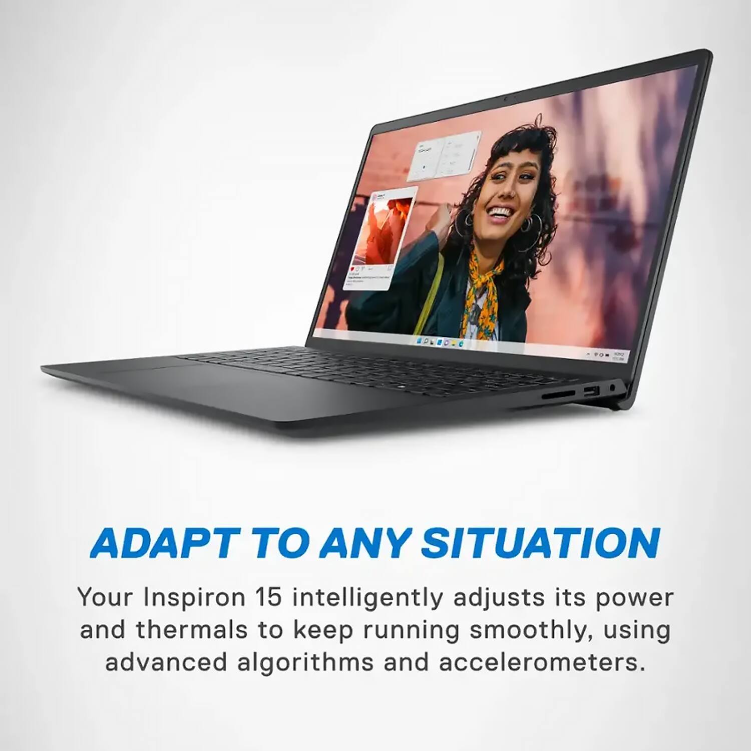 ADAPT TO ANY SITUATION

Your Inspiron 15 intelligently adjusts its power and thermals to keep running smoothly, using advanced algorithms and accelerometers.