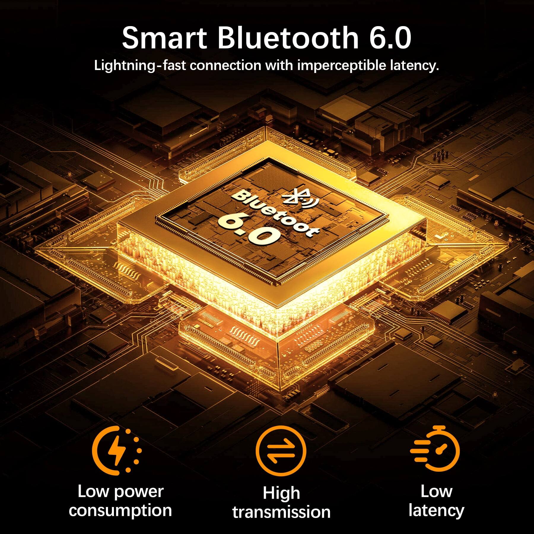 Smart Bluetooth 6.0  
Lightning-fast connection with imperceptible latency.  

Low power consumption  
High transmission  
Low latency