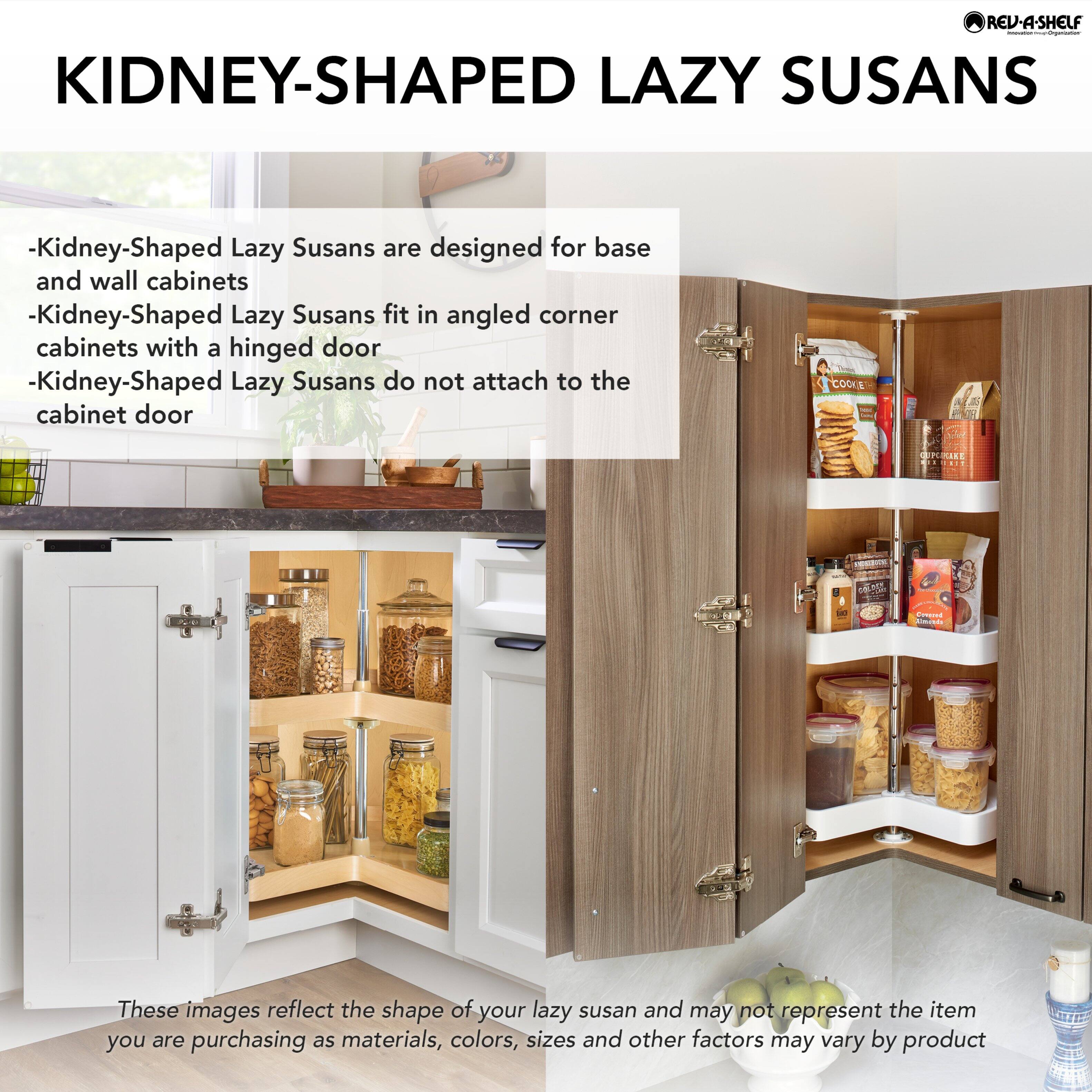 **KIDNEY-SHAPED LAZY SUSANS**

- Kidney-Shaped Lazy Susans are designed for base and wall cabinets
- Kidney-Shaped Lazy Susans fit in angled corner cabinets with a hinged door
- Kidney-Shaped Lazy Susans do not attach to the cabinet door

These images reflect the shape of your lazy susan and may not represent the item you are purchasing as materials, colors, sizes and other factors may vary by product