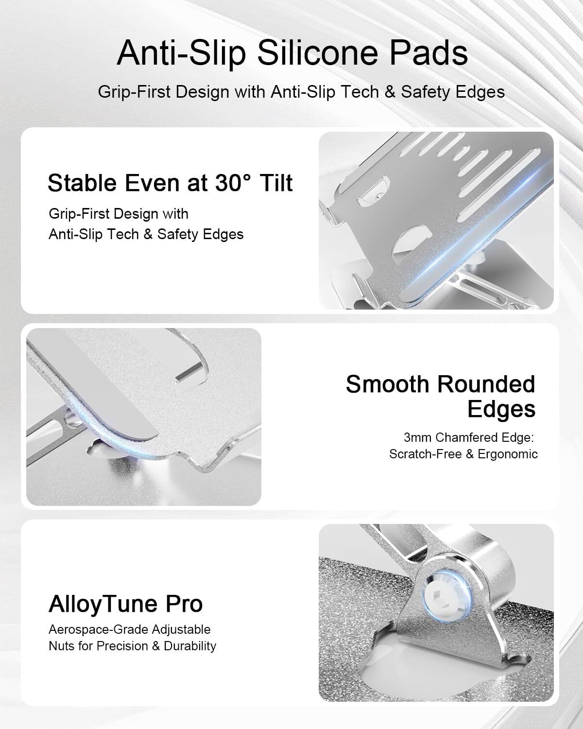 Anti-Slip Silicone Pads  
Grip-First Design with Anti-Slip Tech & Safety Edges  

Stable Even at 30° Tilt  
Grip-First Design with Anti-Slip Tech & Safety Edges  

Smooth Rounded Edges  
3mm Chamfered Edge: Scratch-Free & Ergonomic  

AlloyTune Pro  
Aerospace-Grade Adjustable Nuts for Precision & Durability
