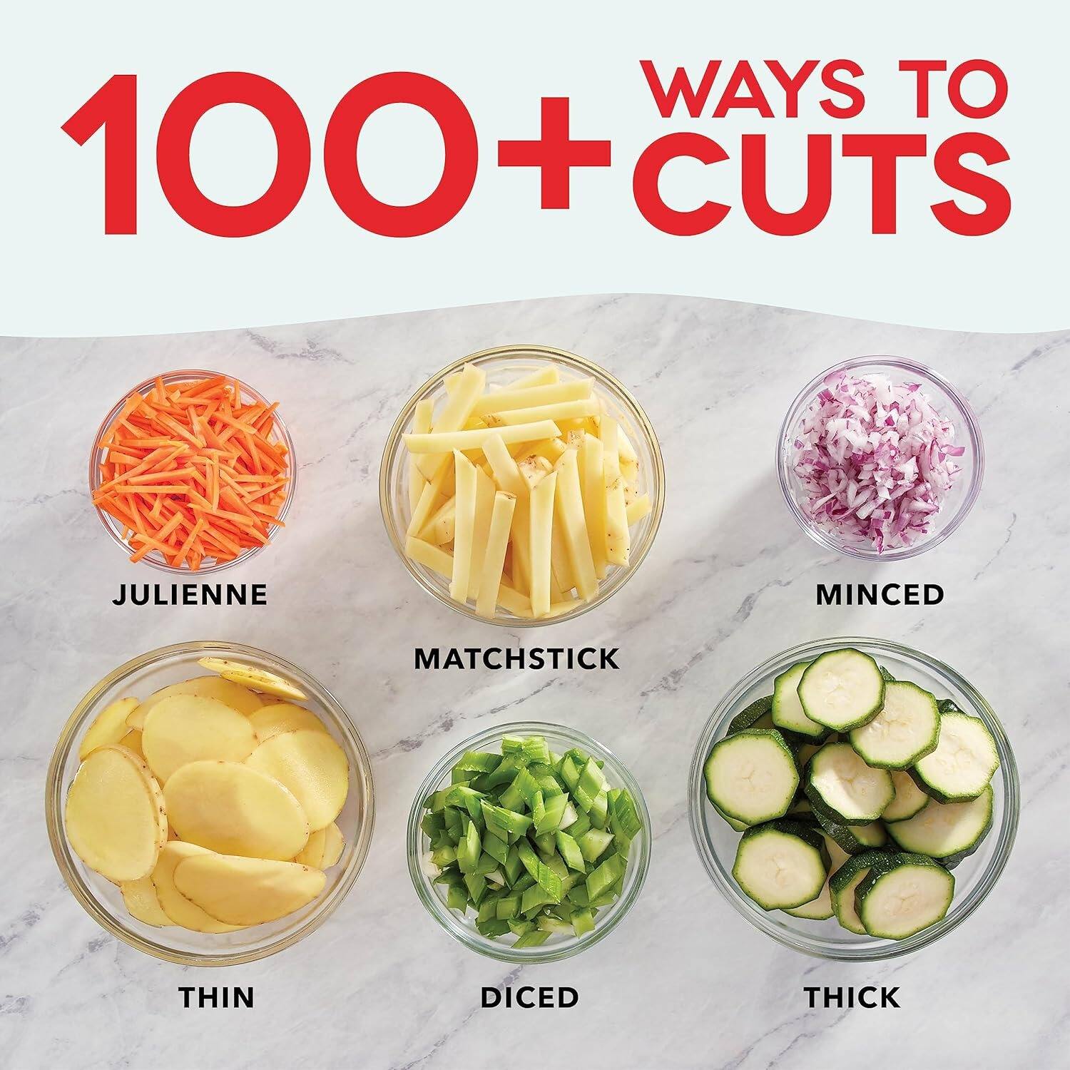 WAYS TO 100 + CUTS
JULIENNE
MINCED
MATCHSTICK
THIN
DICED
THICK