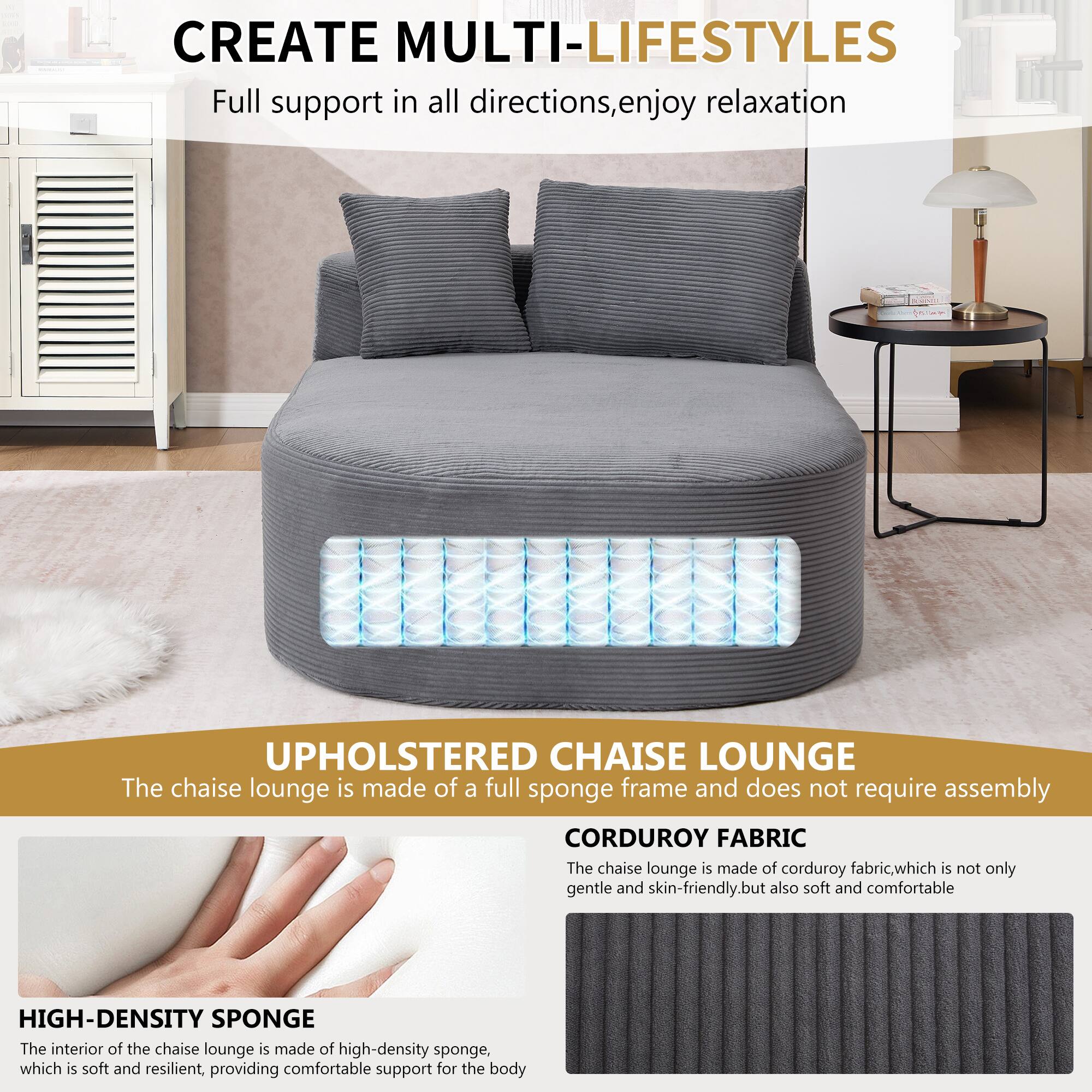 CREATE MULTI-LIFESTYLES  
Full support in all directions, enjoy relaxation  

UPHOLSTERED CHAISE LOUNGE  
The chaise lounge is made of a full sponge frame and does not require assembly  

CORDUROY FABRIC  
The chaise lounge is made of corduroy fabric, which is not only gentle and skin-friendly, but also soft and comfortable  

HIGH-DENSITY SPONGE  
The interior of the chaise lounge is made of high-density sponge, which is soft and resilient, providing comfortable support for the body