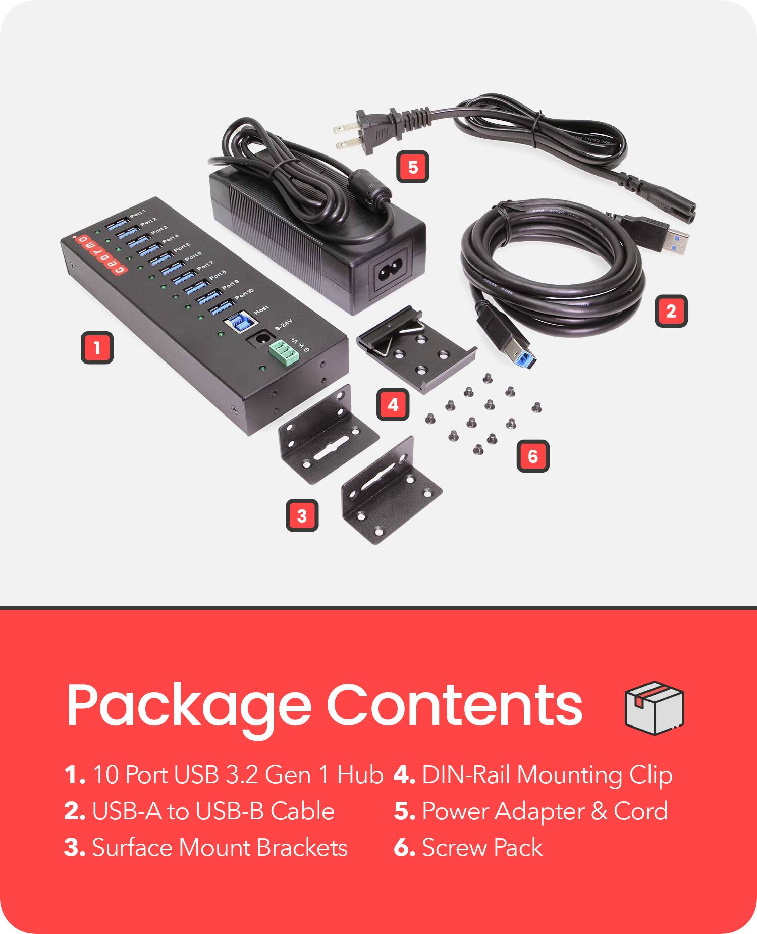 Package Contents

1. 10 Port USB 3.2 Gen 1 Hub
2. USB-A to USB-B Cable
3. Surface Mount Brackets
4. DIN-Rail Mounting Clip
5. Power Adapter & Cord
6. Screw Pack