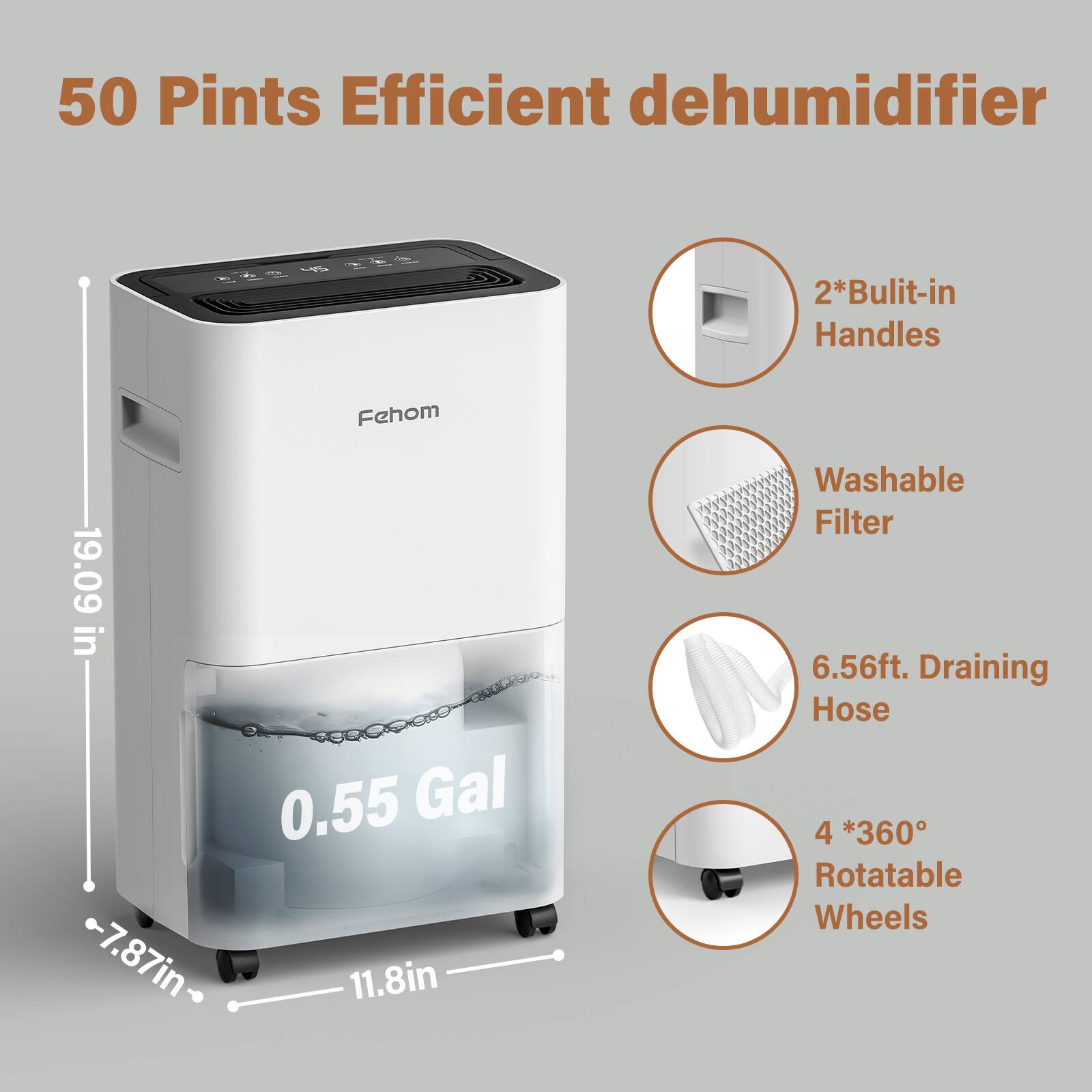 50 Pints Efficient dehumidifier

- 2*Built-in Handles
- Washable Filter
- 6.56ft. Draining Hose
- 4 *360° Rotatable Wheels

Dimensions:
- Height: 19.09 in
- Width: 11.8 in
- Depth: 7.87 in
- Water Tank Capacity: 0.55 Gal